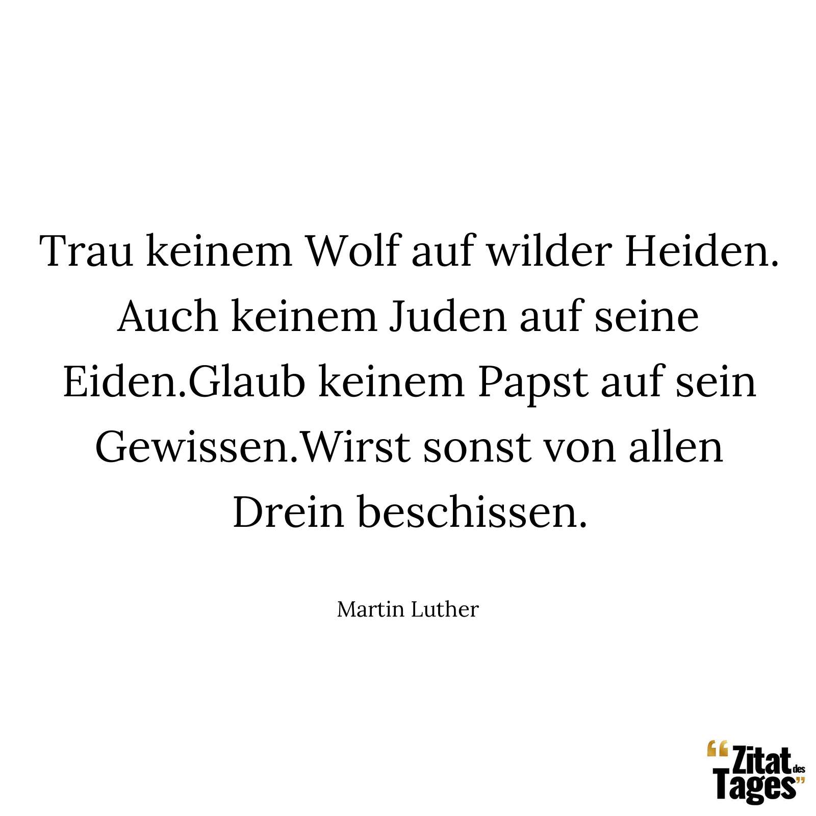 Trau keinem Wolf auf wilder Heiden. Auch keinem Juden auf seine Eiden.Glaub keinem Papst auf sein Gewissen.Wirst sonst von allen Drein beschissen. - Martin Luther