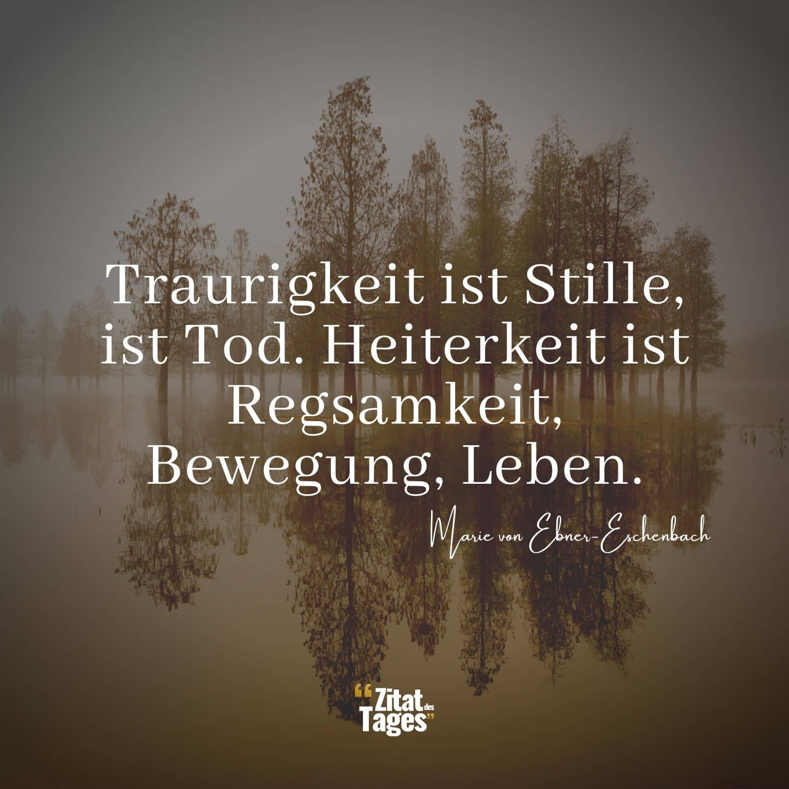 Traurigkeit ist Stille, ist Tod. Heiterkeit ist Regsamkeit, Bewegung, Leben. - Marie von Ebner-Eschenbach