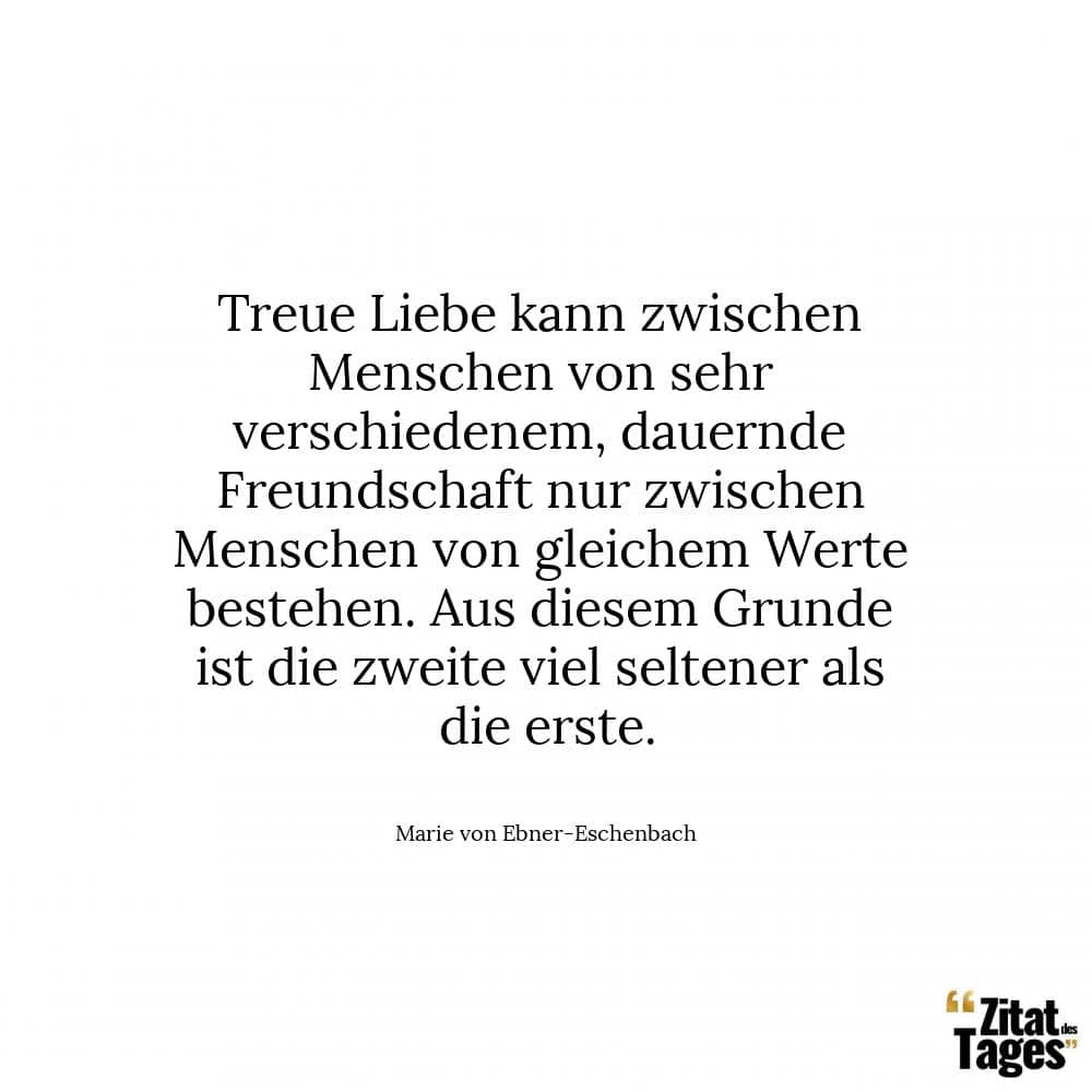 Treue Liebe kann zwischen Menschen von sehr verschiedenem, dauernde Freundschaft nur zwischen Menschen von gleichem Werte bestehen. Aus diesem Grunde ist die zweite viel seltener als die erste. - Marie von Ebner-Eschenbach