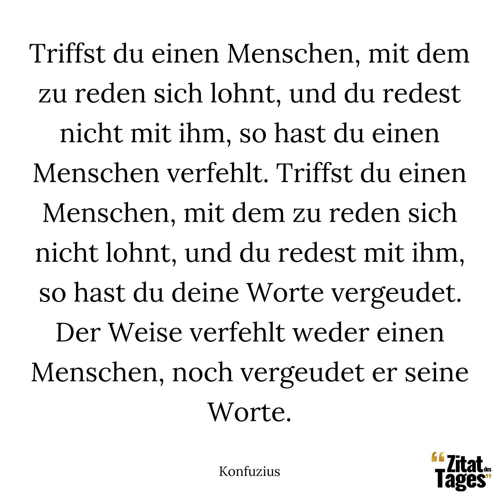 Triffst du einen Menschen, mit dem zu reden sich lohnt, und du redest nicht mit ihm, so hast du einen Menschen verfehlt. Triffst du einen Menschen, mit dem zu reden sich nicht lohnt, und du redest mit ihm, so hast du deine Worte vergeudet. Der Weise verfehlt weder einen Menschen, noch vergeudet er seine Worte. - Konfuzius