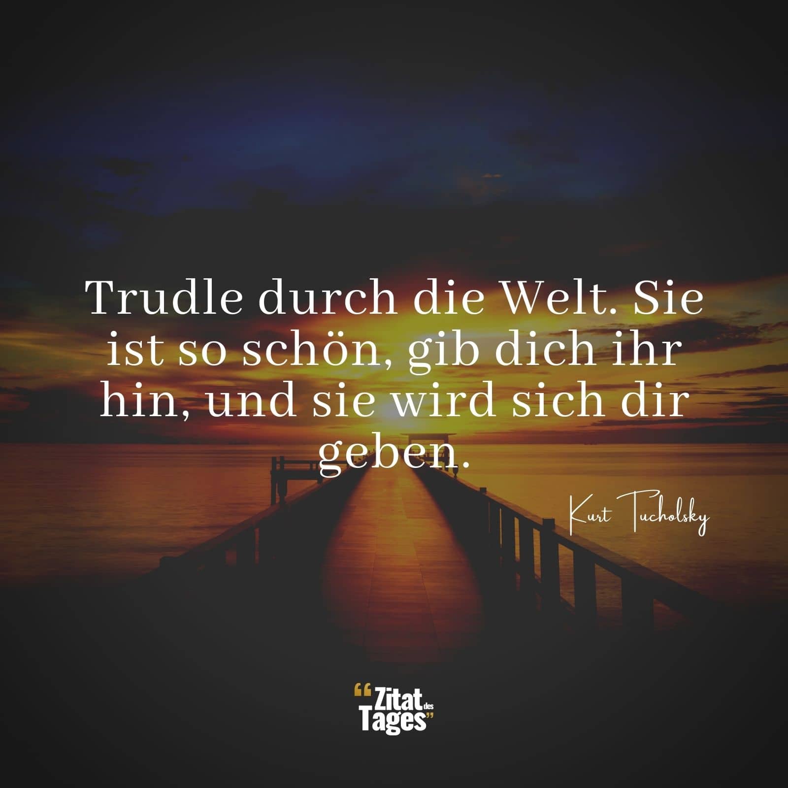 Trudle durch die Welt. Sie ist so schön, gib dich ihr hin, und sie wird sich dir geben. - Kurt Tucholsky