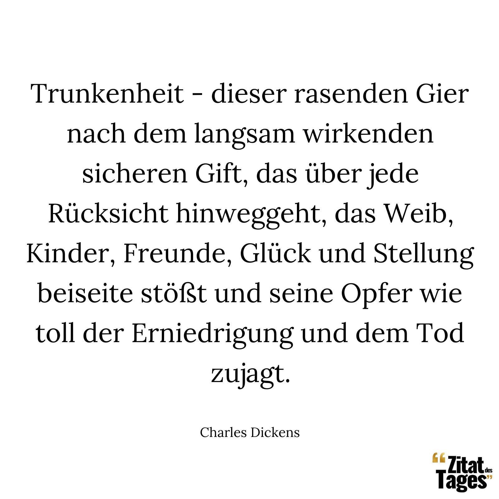 Trunkenheit - dieser rasenden Gier nach dem langsam wirkenden sicheren Gift, das über jede Rücksicht hinweggeht, das Weib, Kinder, Freunde, Glück und Stellung beiseite stößt und seine Opfer wie toll der Erniedrigung und dem Tod zujagt. - Charles Dickens