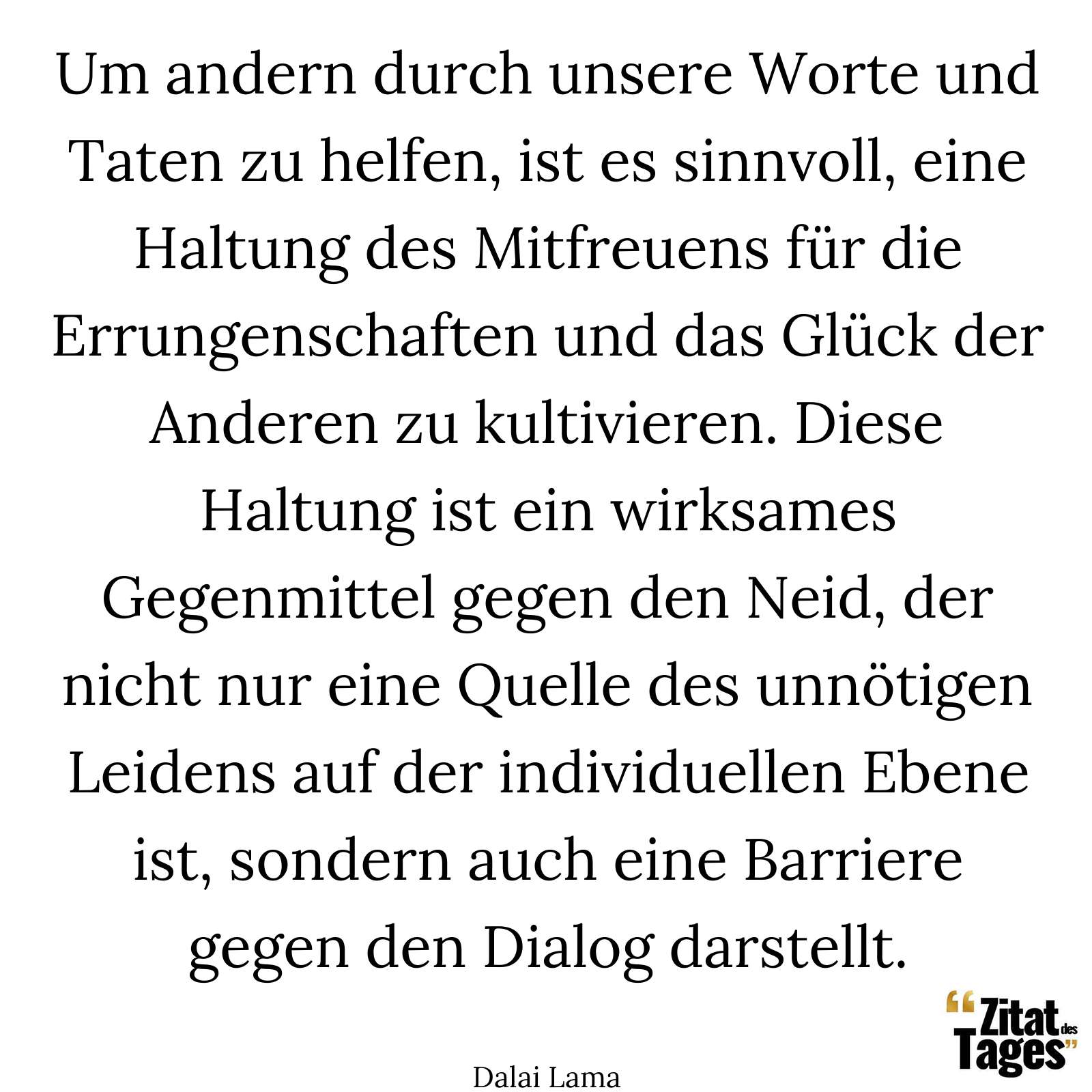 Um andern durch unsere Worte und Taten zu helfen, ist es sinnvoll, eine Haltung des Mitfreuens für die Errungenschaften und das Glück der Anderen zu kultivieren. Diese Haltung ist ein wirksames Gegenmittel gegen den Neid, der nicht nur eine Quelle des unnötigen Leidens auf der individuellen Ebene ist, sondern auch eine Barriere gegen den Dialog darstellt. - Dalai Lama