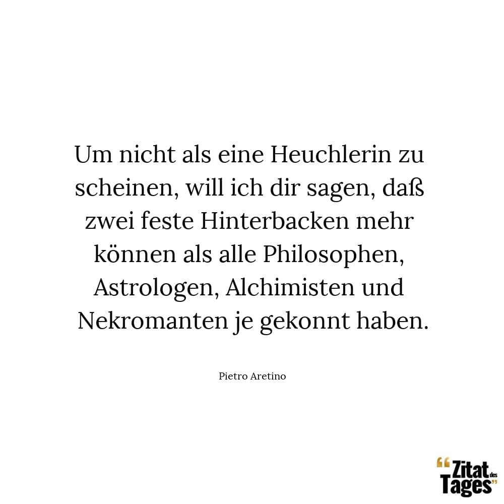 Um nicht als eine Heuchlerin zu scheinen, will ich dir sagen, daß zwei feste Hinterbacken mehr können als alle Philosophen, Astrologen, Alchimisten und Nekromanten je gekonnt haben. - Pietro Aretino