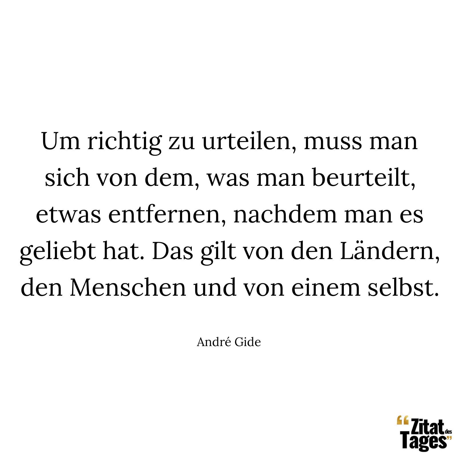 Um richtig zu urteilen, muss man sich von dem, was man beurteilt, etwas entfernen, nachdem man es geliebt hat. Das gilt von den Ländern, den Menschen und von einem selbst. - André Gide