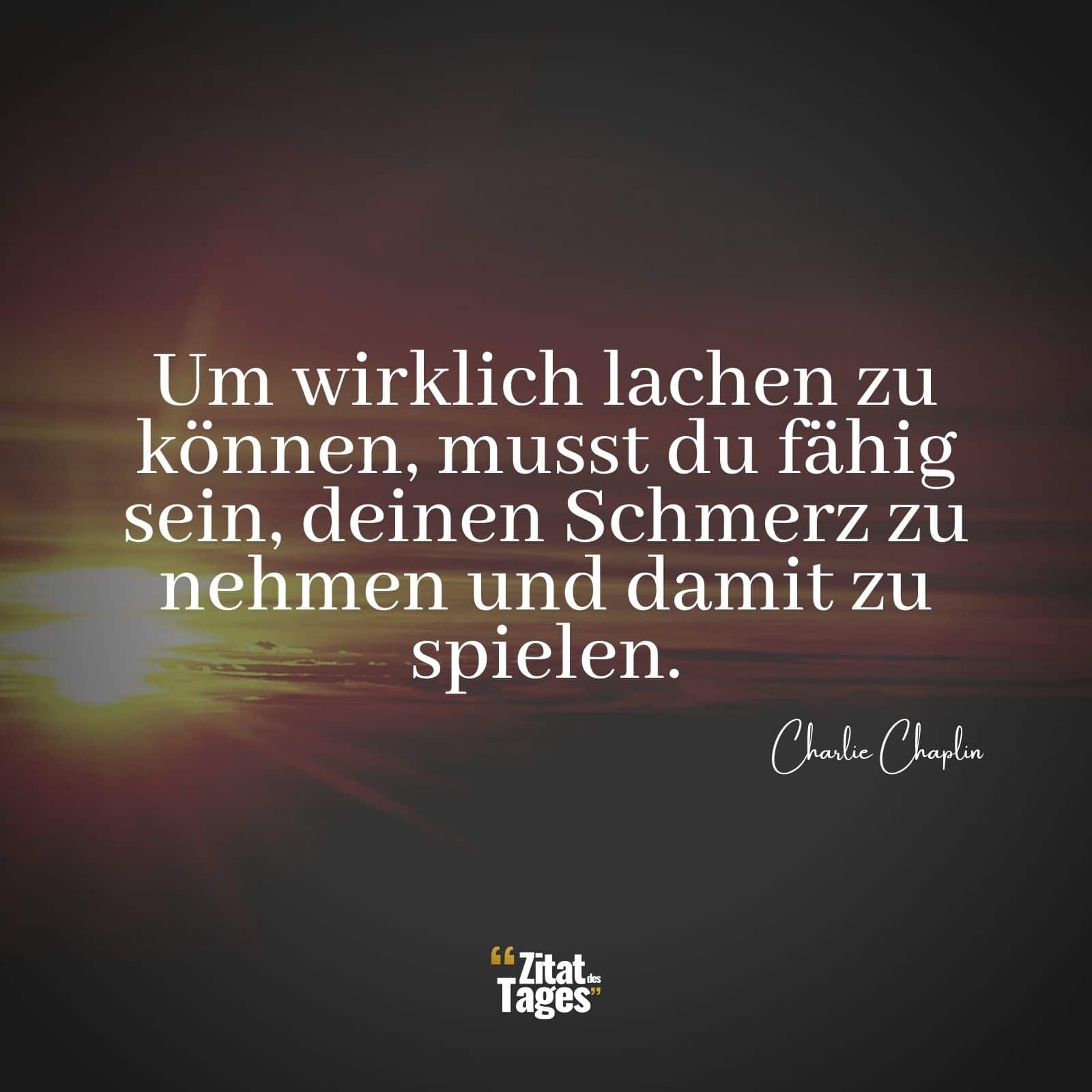 Um wirklich lachen zu können, musst du fähig sein, deinen Schmerz zu nehmen und damit zu spielen. - Charlie Chaplin