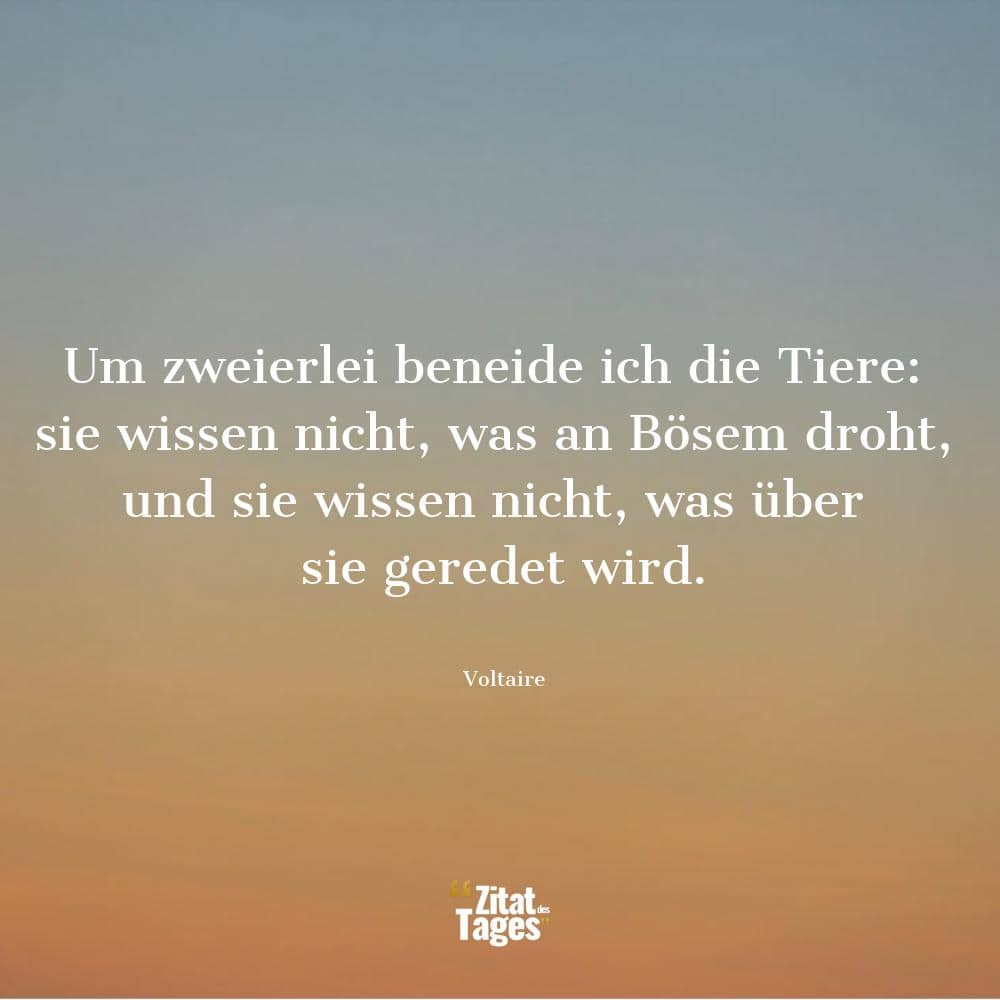 Um zweierlei beneide ich die Tiere: sie wissen nicht, was an Bösem droht, und sie wissen nicht, was über sie geredet wird. - Voltaire