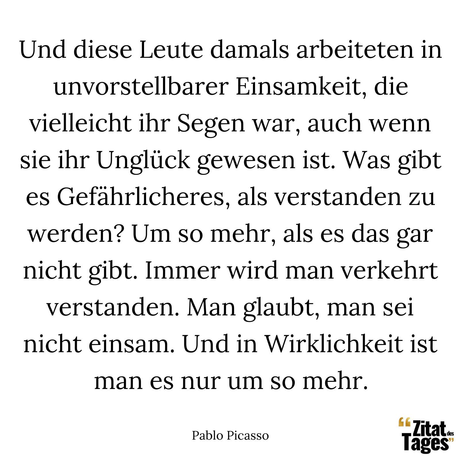 Und diese Leute damals arbeiteten in unvorstellbarer Einsamkeit, die vielleicht ihr Segen war, auch wenn sie ihr Unglück gewesen ist. Was gibt es Gefährlicheres, als verstanden zu werden? Um so mehr, als es das gar nicht gibt. Immer wird man verkehrt verstanden. Man glaubt, man sei nicht einsam. Und in Wirklichkeit ist man es nur um so mehr. - Pablo Picasso