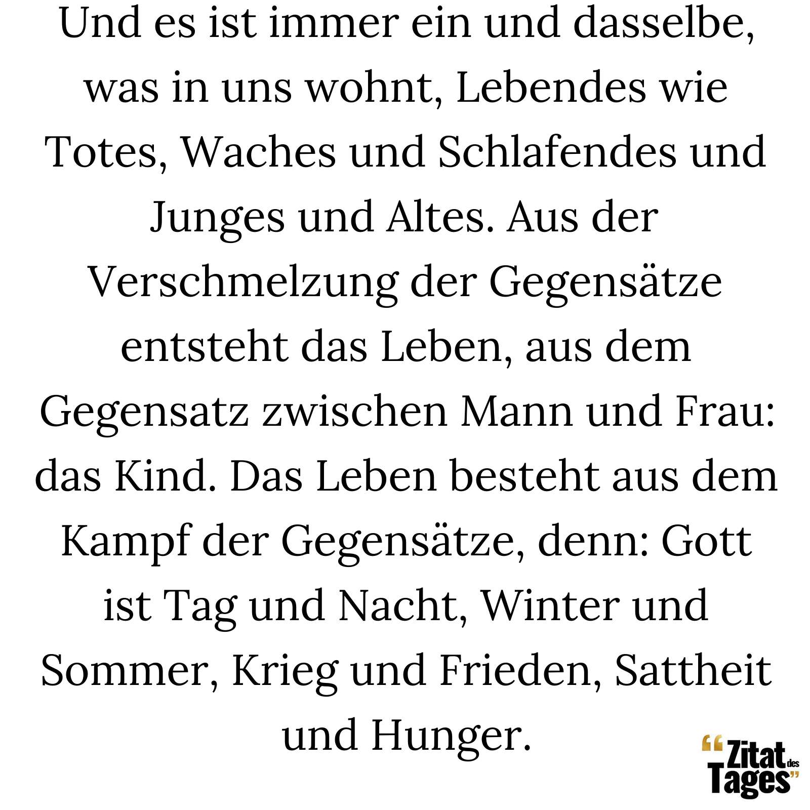 Und es ist immer ein und dasselbe, was in uns wohnt, Lebendes wie Totes, Waches und Schlafendes und Junges und Altes. Aus der Verschmelzung der Gegensätze entsteht das Leben, aus dem Gegensatz zwischen Mann und Frau: das Kind. Das Leben besteht aus dem Kampf der Gegensätze, denn: Gott ist Tag und Nacht, Winter und Sommer, Krieg und Frieden, Sattheit und Hunger. - Heraklit