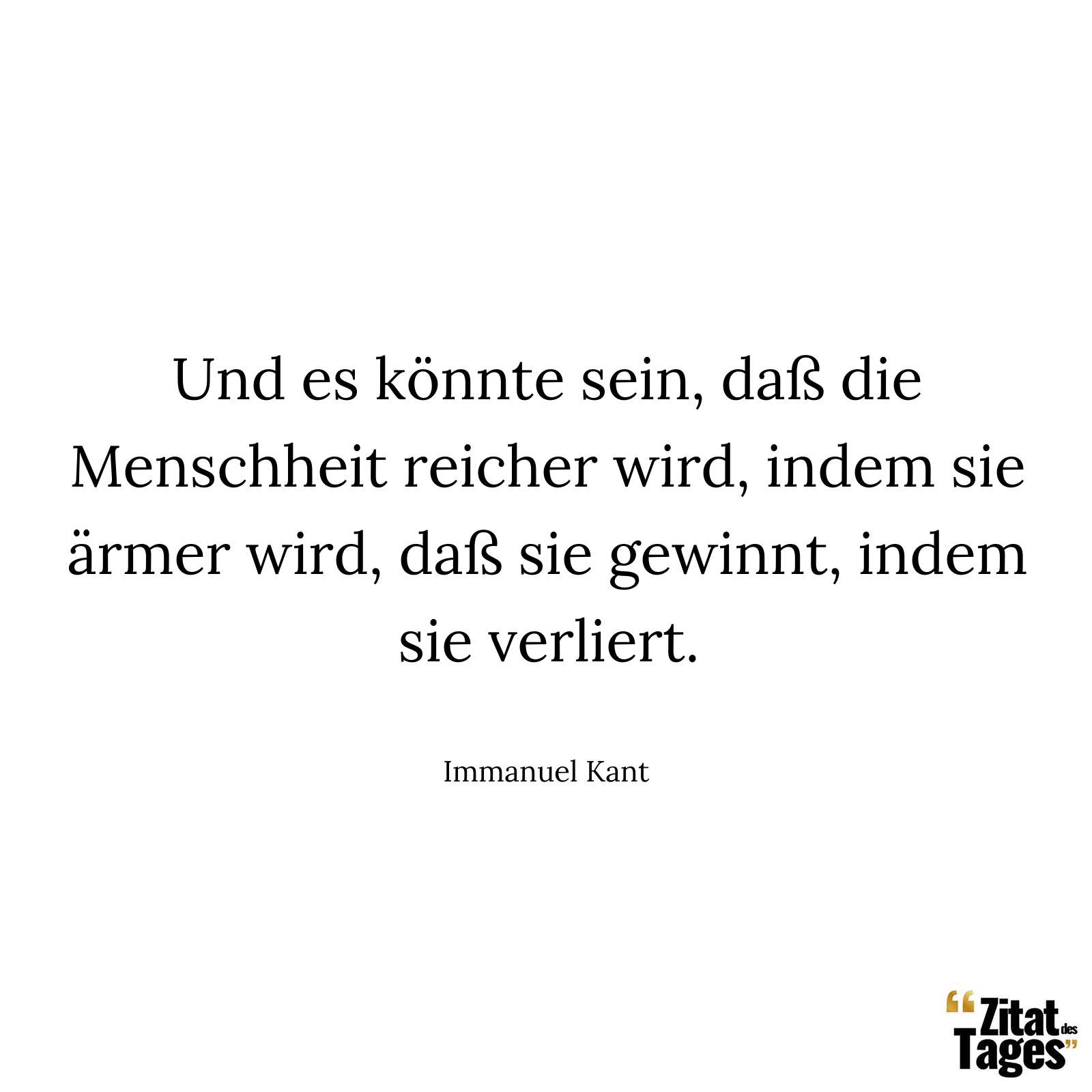 Und es könnte sein, daß die Menschheit reicher wird, indem sie ärmer wird, daß sie gewinnt, indem sie verliert. - Immanuel Kant