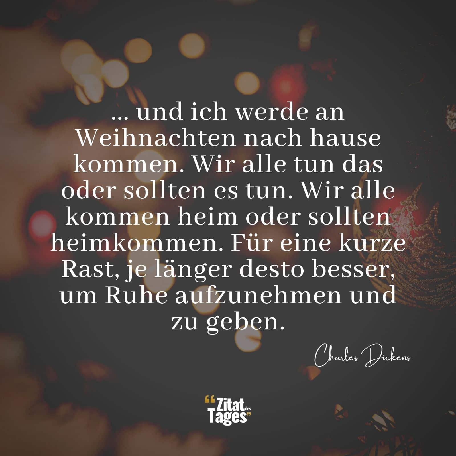 ... und ich werde an Weihnachten nach hause kommen. Wir alle tun das oder sollten es tun. Wir alle kommen heim oder sollten heimkommen. Für eine kurze Rast, je länger desto besser, um Ruhe aufzunehmen und zu geben. - Charles Dickens