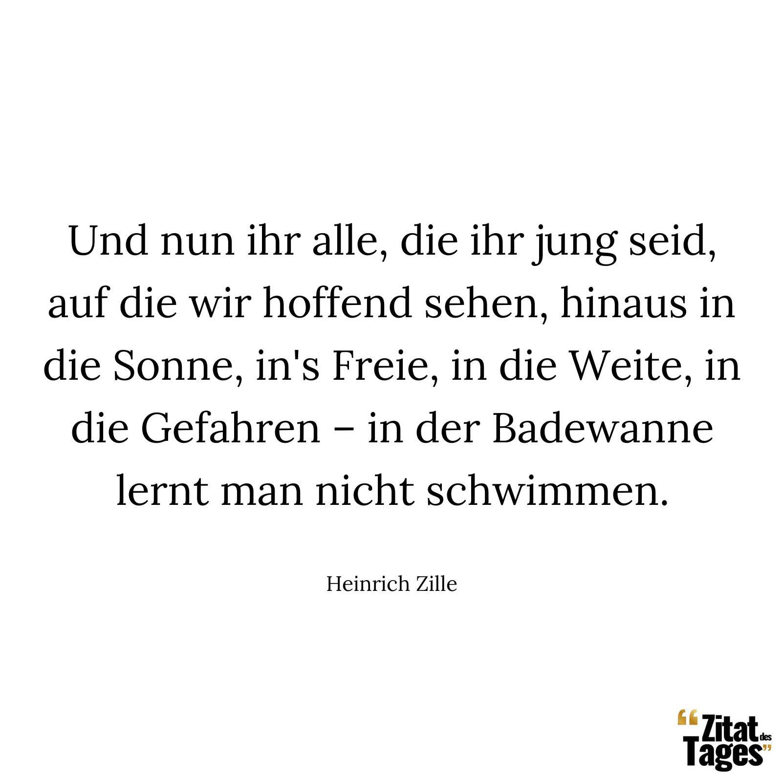 Und nun ihr alle, die ihr jung seid, auf die wir hoffend sehen, hinaus in die Sonne, in's Freie, in die Weite, in die Gefahren – in der Badewanne lernt man nicht schwimmen. - Heinrich Zille