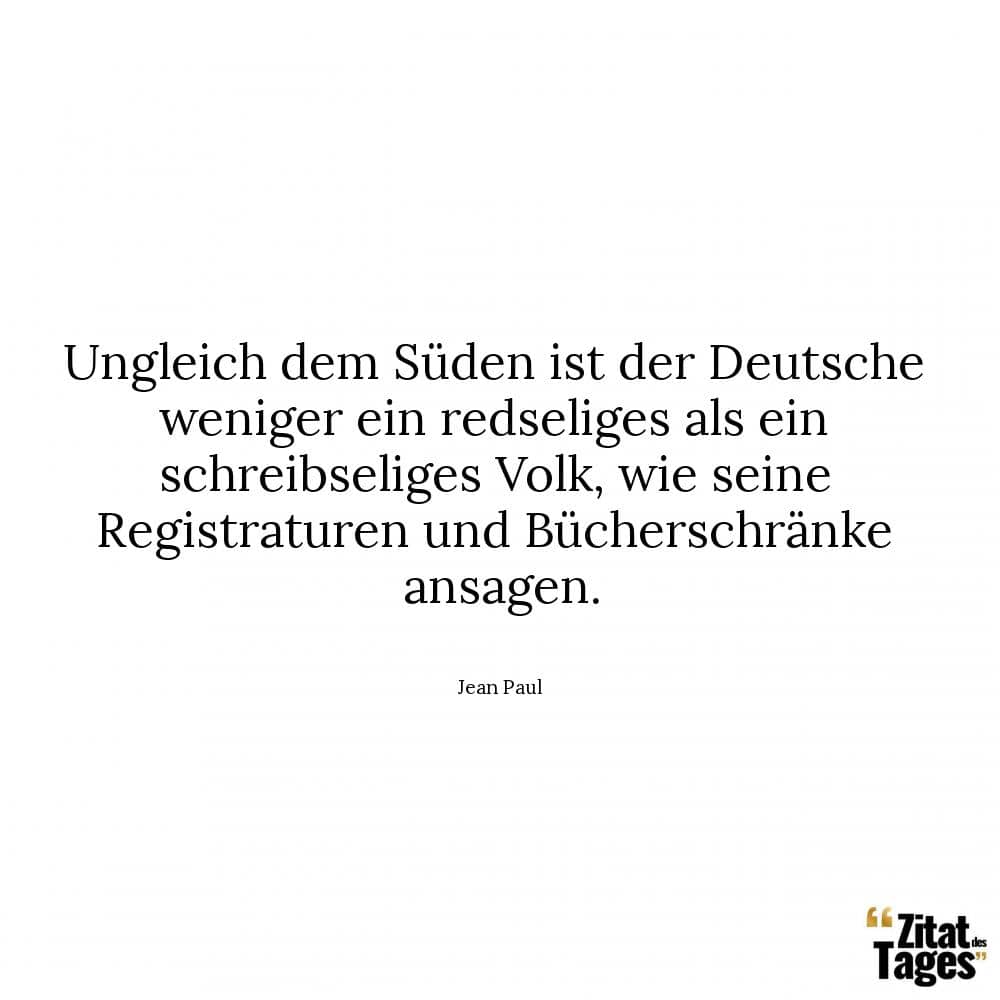 Ungleich dem Süden ist der Deutsche weniger ein redseliges als ein schreibseliges Volk, wie seine Registraturen und Bücherschränke ansagen. - Jean Paul