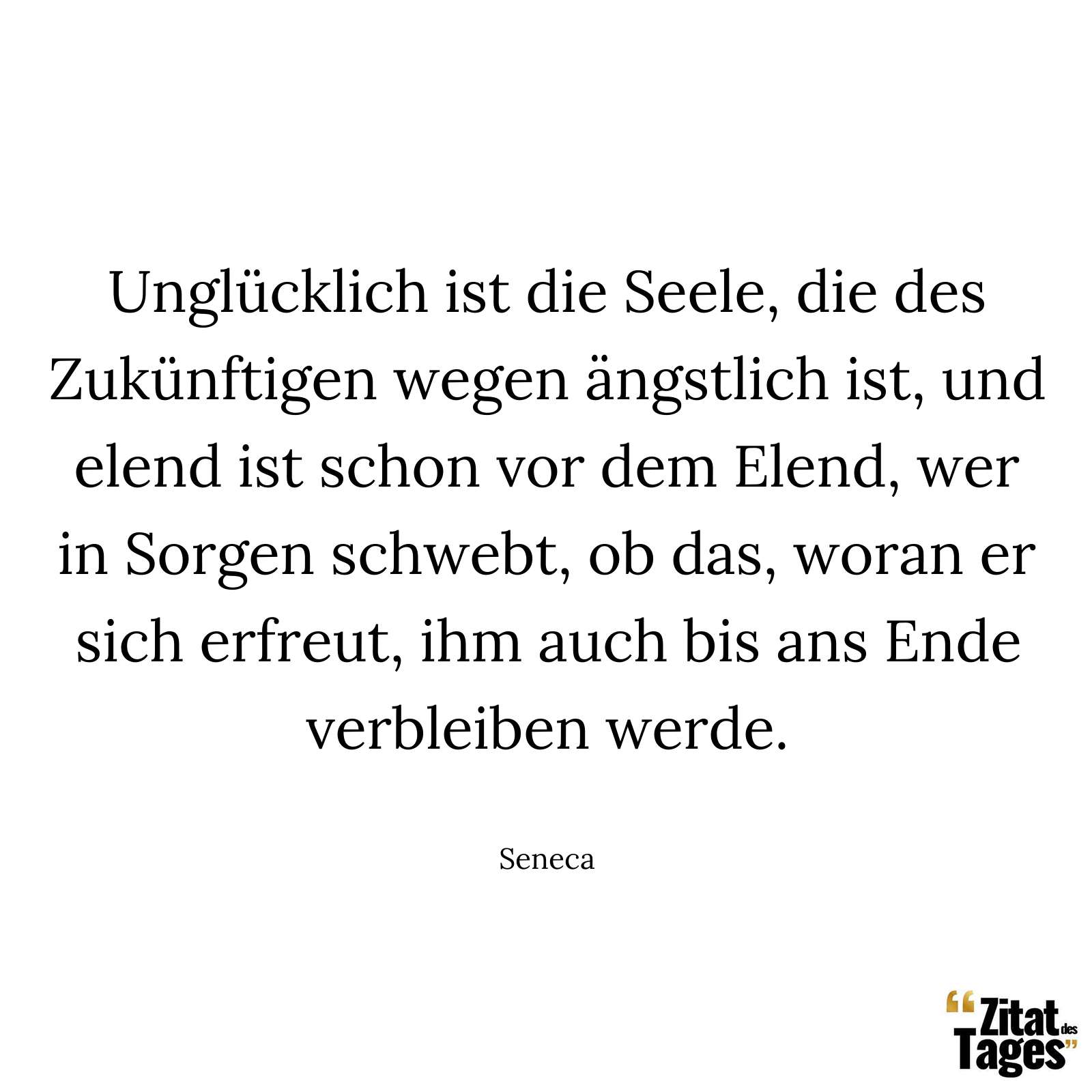 Unglücklich ist die Seele, die des Zukünftigen wegen ängstlich ist, und elend ist schon vor dem Elend, wer in Sorgen schwebt, ob das, woran er sich erfreut, ihm auch bis ans Ende verbleiben werde. - Seneca