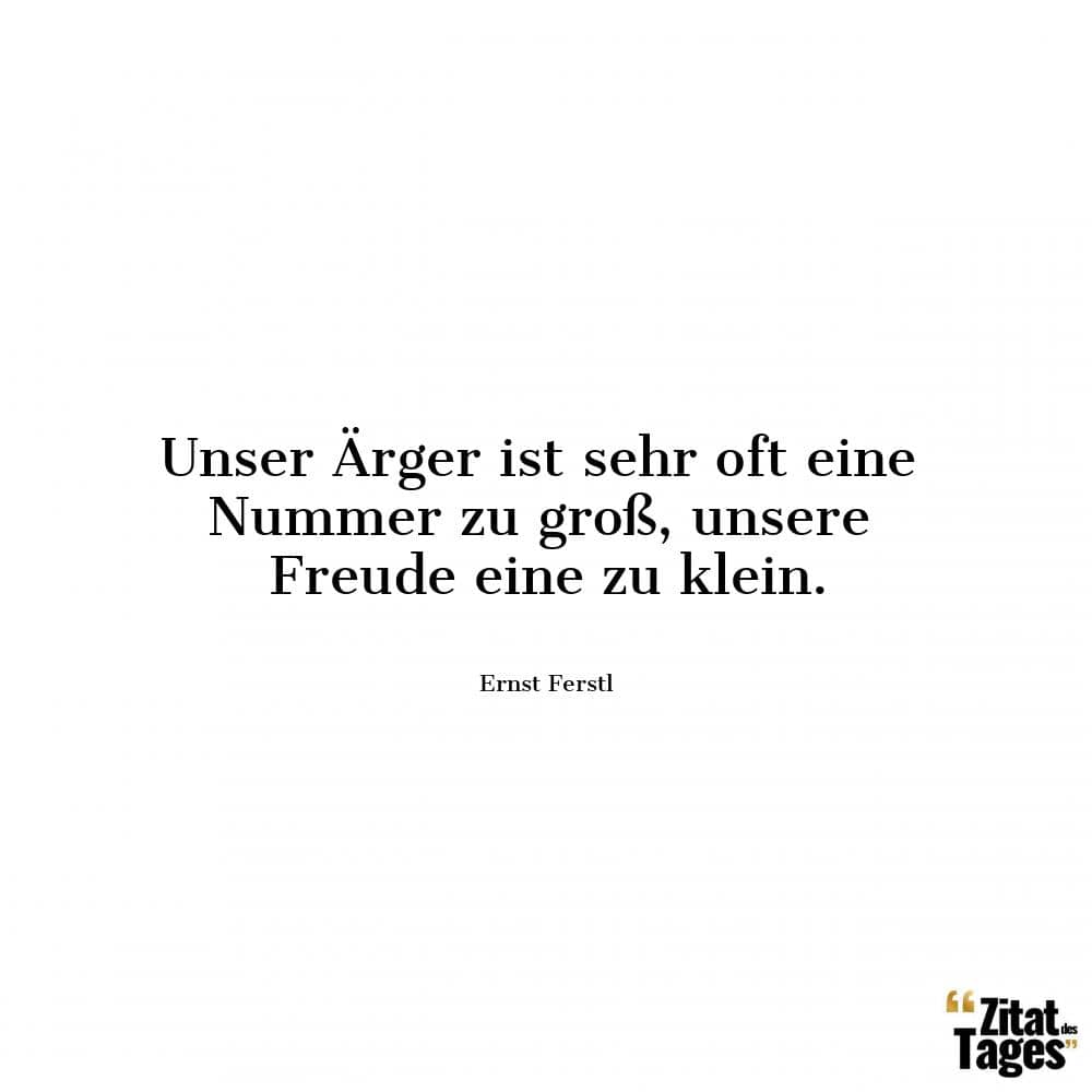 Unser Ärger ist sehr oft eine Nummer zu groß, unsere Freude eine zu klein. - Ernst Ferstl