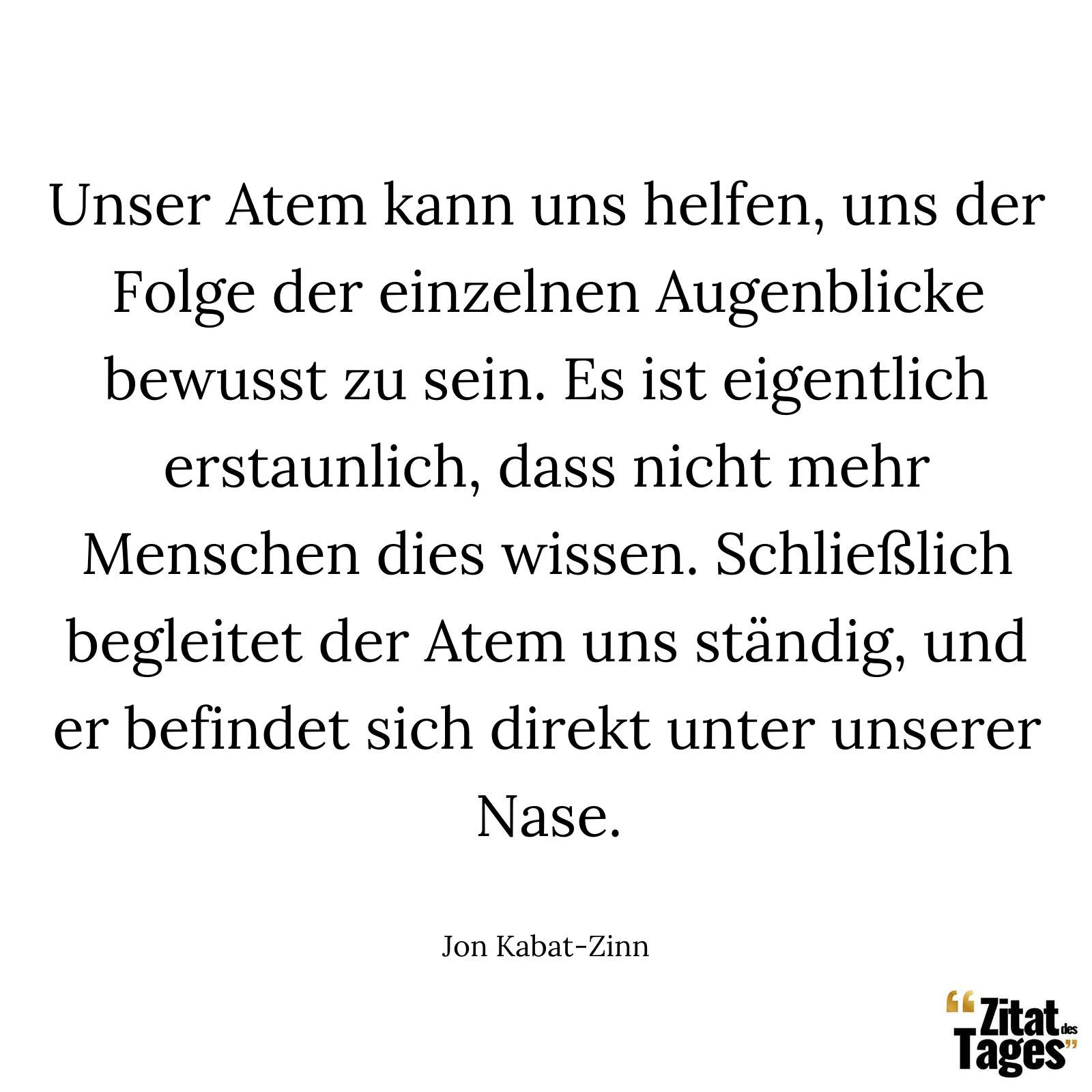 Unser Atem kann uns helfen, uns der Folge der einzelnen Augenblicke bewusst zu sein. Es ist eigentlich erstaunlich, dass nicht mehr Menschen dies wissen. Schließlich begleitet der Atem uns ständig, und er befindet sich direkt unter unserer Nase. - Jon Kabat-Zinn