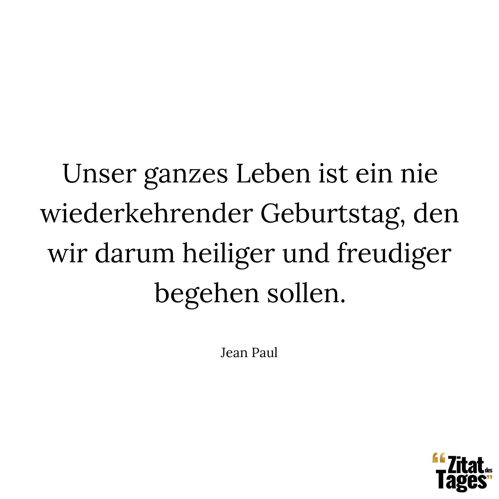 Unser ganzes Leben ist ein nie wiederkehrender Geburtstag, den wir darum heiliger und freudiger begehen sollen. - Jean Paul