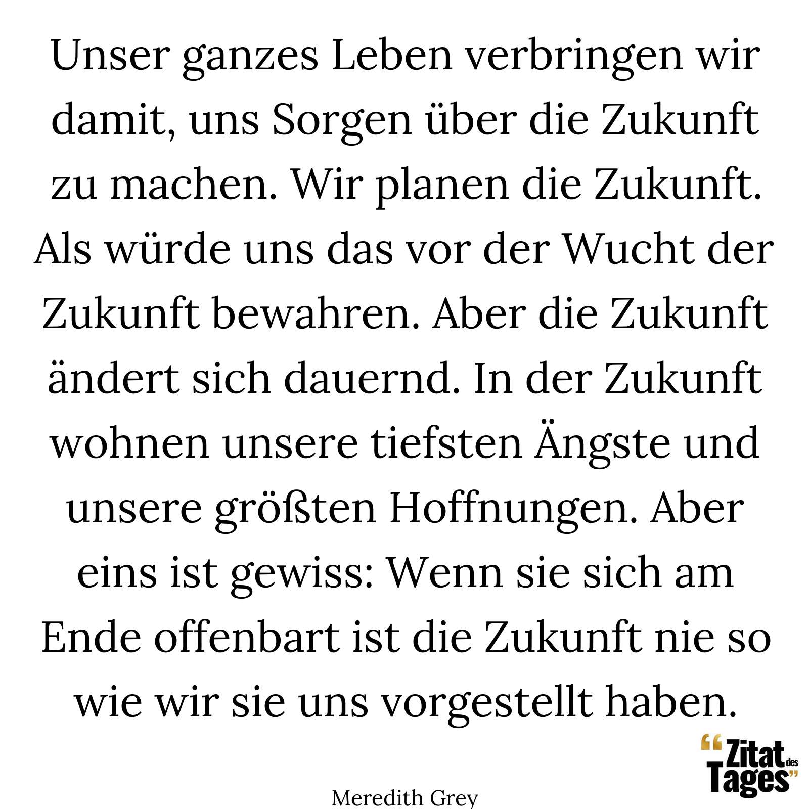 Unser ganzes Leben verbringen wir damit, uns Sorgen über die Zukunft zu machen. Wir planen die Zukunft. Als würde uns das vor der Wucht der Zukunft bewahren. Aber die Zukunft ändert sich dauernd. In der Zukunft wohnen unsere tiefsten Ängste und unsere größten Hoffnungen. Aber eins ist gewiss: Wenn sie sich am Ende offenbart ist die Zukunft nie so wie wir sie uns vorgestellt haben. - Meredith Grey