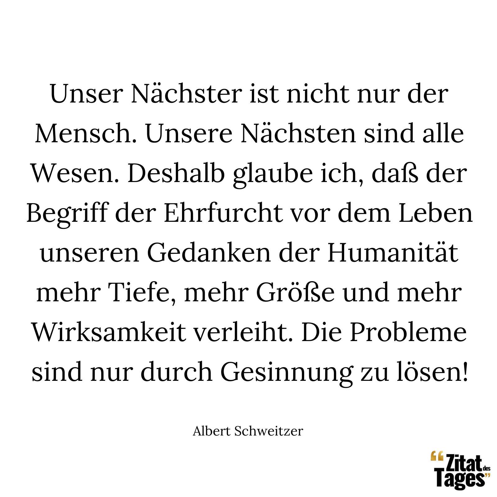 Unser Nächster ist nicht nur der Mensch. Unsere Nächsten sind alle Wesen. Deshalb glaube ich, daß der Begriff der Ehrfurcht vor dem Leben unseren Gedanken der Humanität mehr Tiefe, mehr Größe und mehr Wirksamkeit verleiht. Die Probleme sind nur durch Gesinnung zu lösen! - Albert Schweitzer