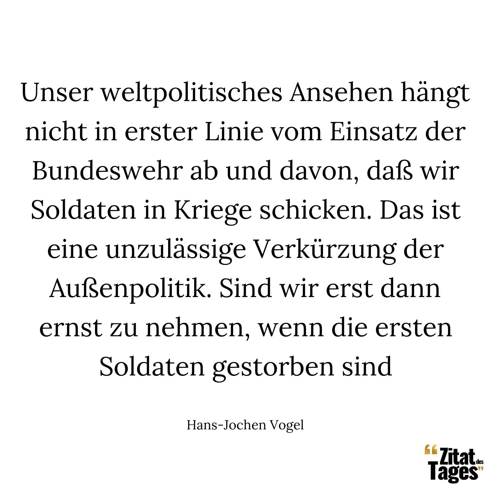 Unser weltpolitisches Ansehen hängt nicht in erster Linie vom Einsatz der Bundeswehr ab und davon, daß wir Soldaten in Kriege schicken. Das ist eine unzulässige Verkürzung der Außenpolitik. Sind wir erst dann ernst zu nehmen, wenn die ersten Soldaten gestorben sind - Hans-Jochen Vogel