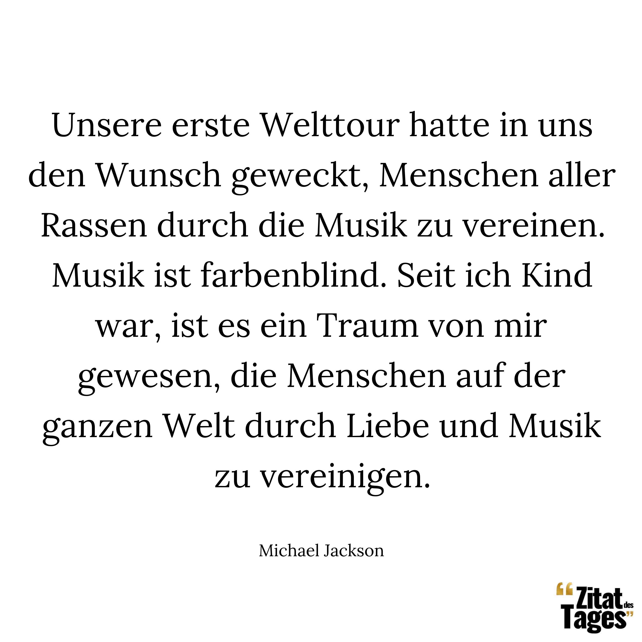 Unsere erste Welttour hatte in uns den Wunsch geweckt, Menschen aller Rassen durch die Musik zu vereinen. Musik ist farbenblind. Seit ich Kind war, ist es ein Traum von mir gewesen, die Menschen auf der ganzen Welt durch Liebe und Musik zu vereinigen. - Michael Jackson