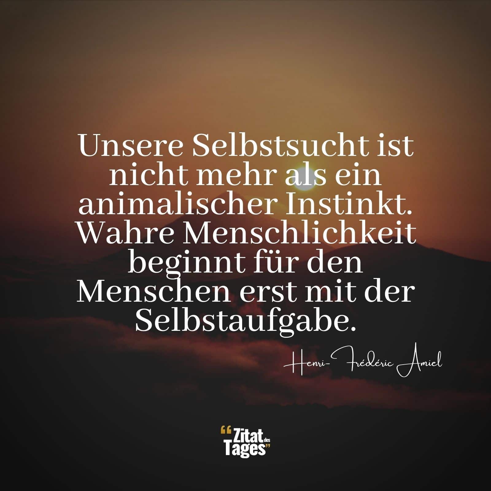 Unsere Selbstsucht ist nicht mehr als ein animalischer Instinkt. Wahre Menschlichkeit beginnt für den Menschen erst mit der Selbstaufgabe. - Henri-Frédéric Amiel