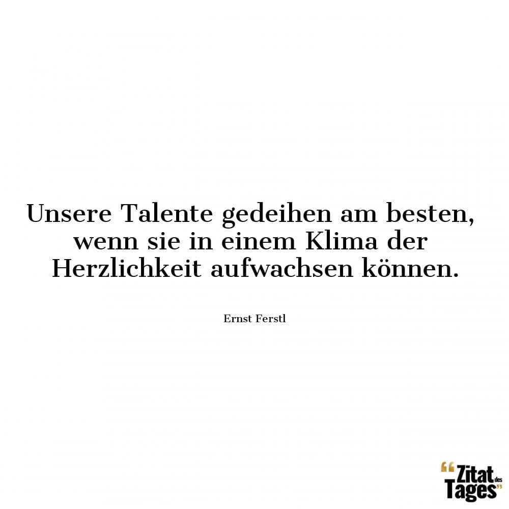 Unsere Talente gedeihen am besten, wenn sie in einem Klima der Herzlichkeit aufwachsen können. - Ernst Ferstl