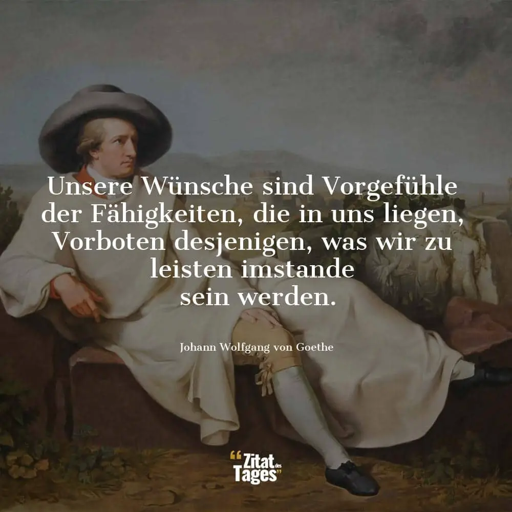 Unsere Wünsche sind Vorgefühle der Fähigkeiten, die in uns liegen, Vorboten desjenigen, was wir zu leisten imstande sein werden. - Johann Wolfgang von Goethe