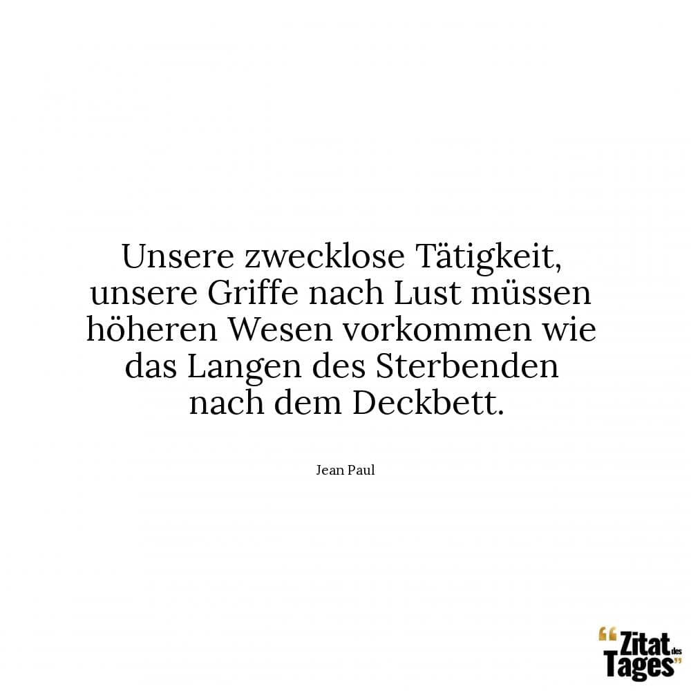 Unsere zwecklose Tätigkeit, unsere Griffe nach Lust müssen höheren Wesen vorkommen wie das Langen des Sterbenden nach dem Deckbett. - Jean Paul