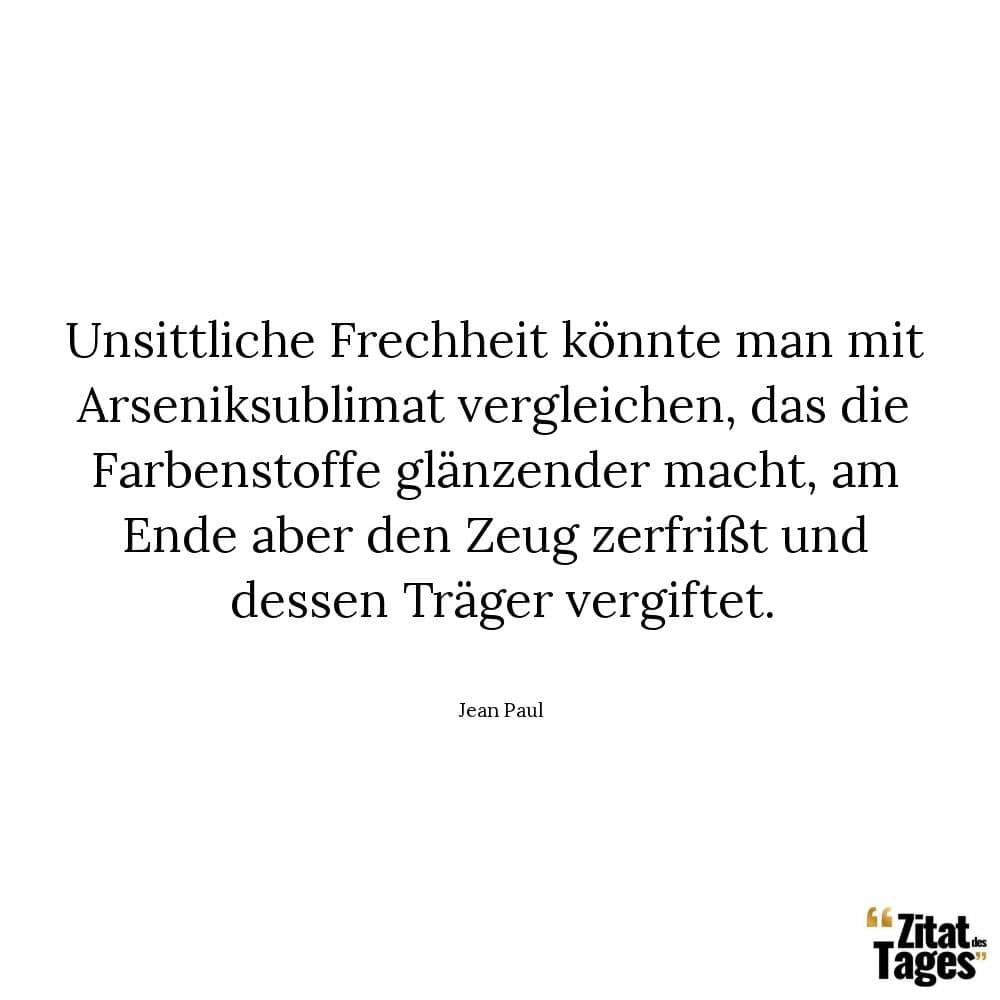 Unsittliche Frechheit könnte man mit Arseniksublimat vergleichen, das die Farbenstoffe glänzender macht, am Ende aber den Zeug zerfrißt und dessen Träger vergiftet. - Jean Paul