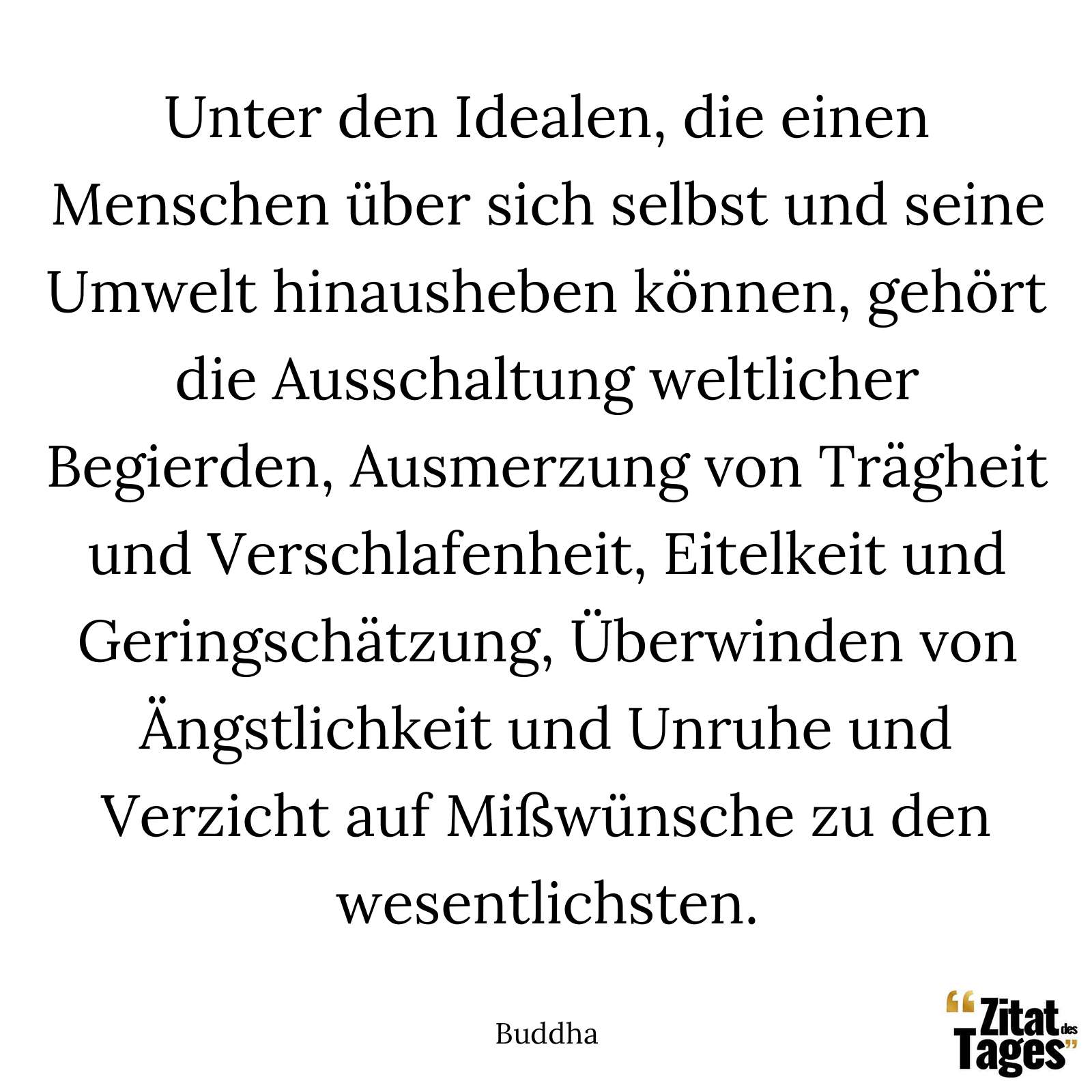 Unter den Idealen, die einen Menschen über sich selbst und seine Umwelt hinausheben können, gehört die Ausschaltung weltlicher Begierden, Ausmerzung von Trägheit und Verschlafenheit, Eitelkeit und Geringschätzung, Überwinden von Ängstlichkeit und Unruhe und Verzicht auf Mißwünsche zu den wesentlichsten. - Buddha