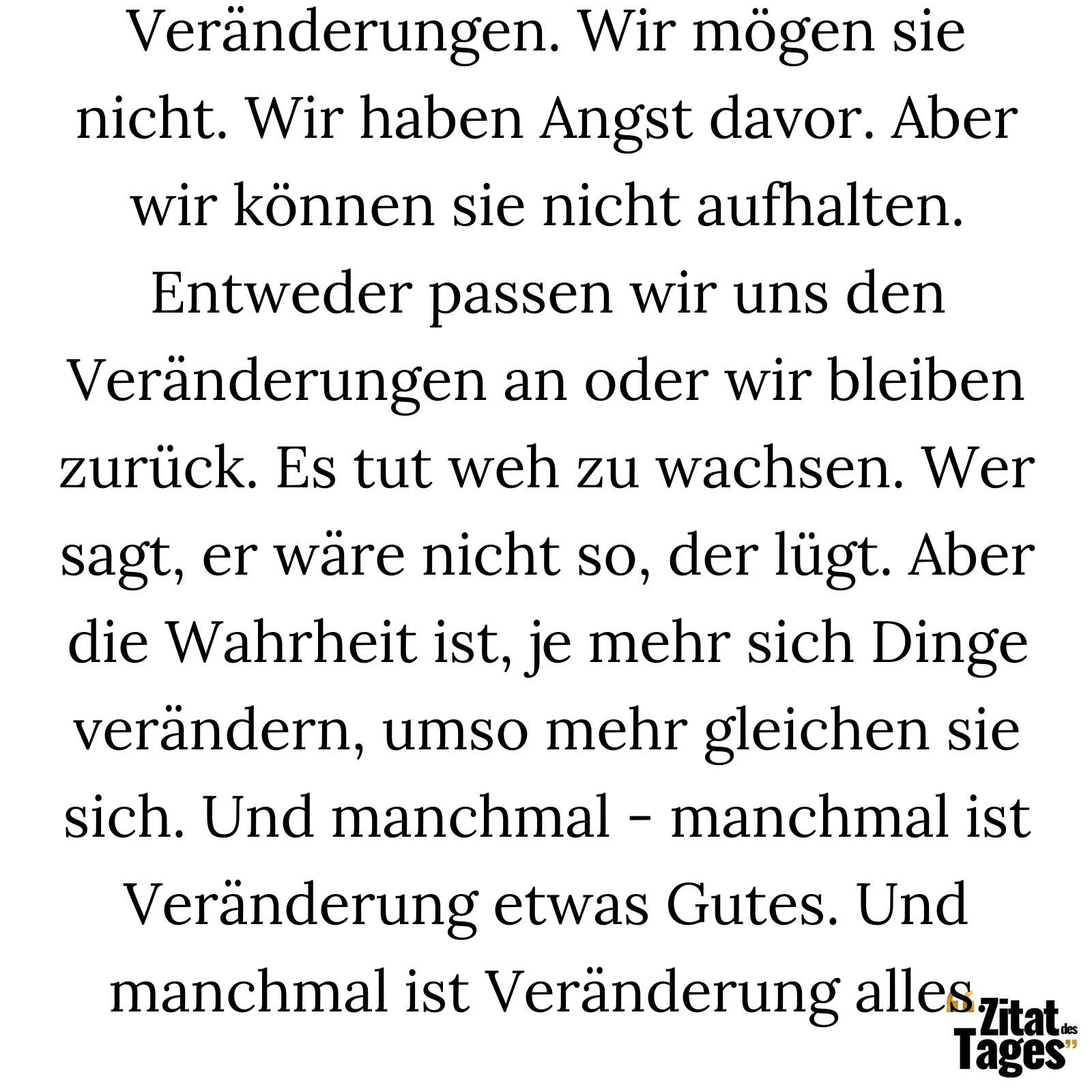 Veränderungen. Wir mögen sie nicht. Wir haben Angst davor. Aber wir können sie nicht aufhalten. Entweder passen wir uns den Veränderungen an oder wir bleiben zurück. Es tut weh zu wachsen. Wer sagt, er wäre nicht so, der lügt. Aber die Wahrheit ist, je mehr sich Dinge verändern, umso mehr gleichen sie sich. Und manchmal - manchmal ist Veränderung etwas Gutes. Und manchmal ist Veränderung alles. - Meredith Grey