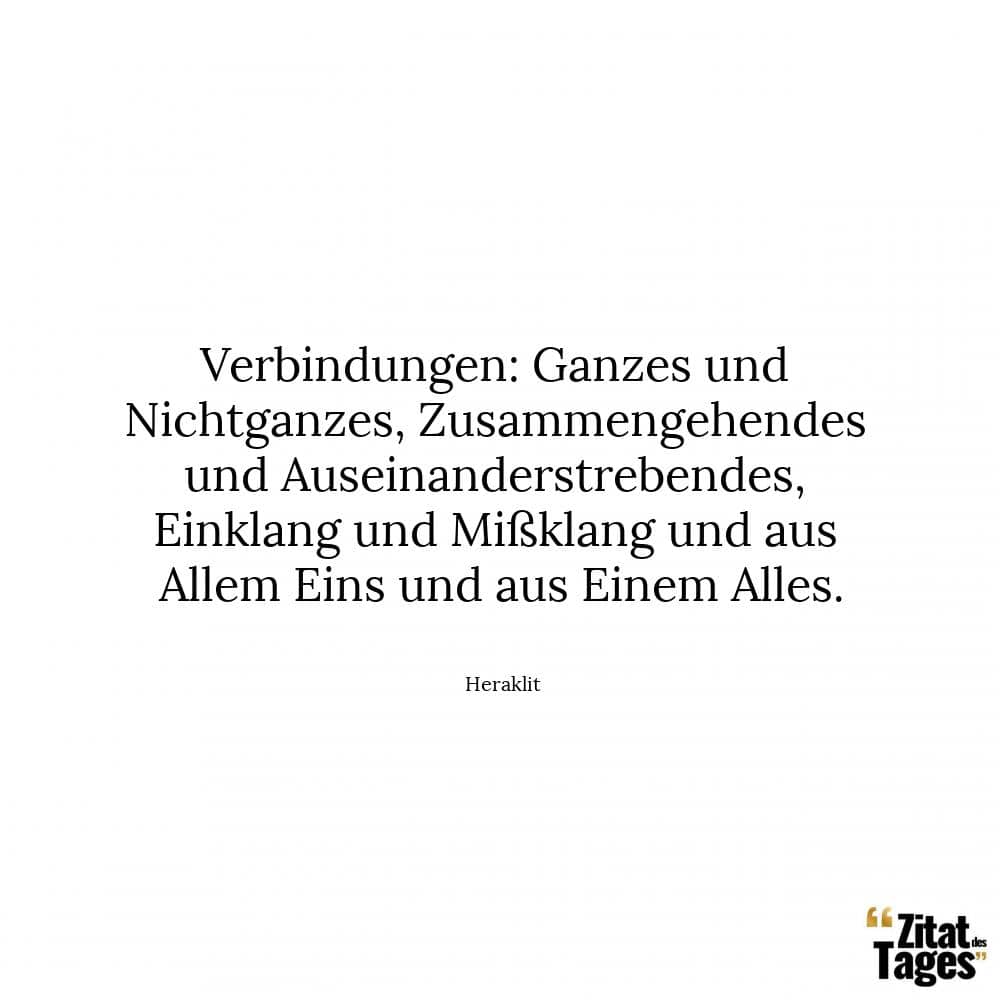 Verbindungen: Ganzes und Nichtganzes, Zusammengehendes und Auseinanderstrebendes, Einklang und Mißklang und aus Allem Eins und aus Einem Alles. - Heraklit