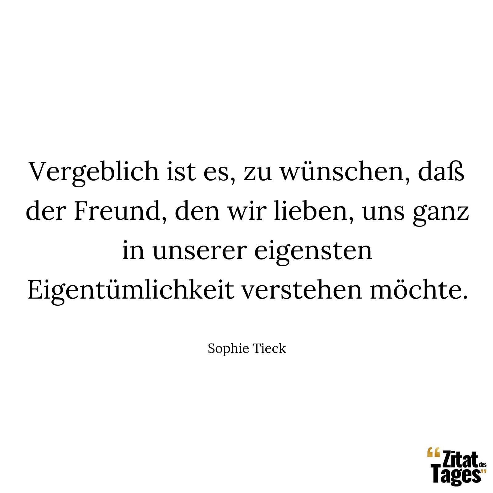 Vergeblich ist es, zu wünschen, daß der Freund, den wir lieben, uns ganz in unserer eigensten Eigentümlichkeit verstehen möchte. - Sophie Tieck