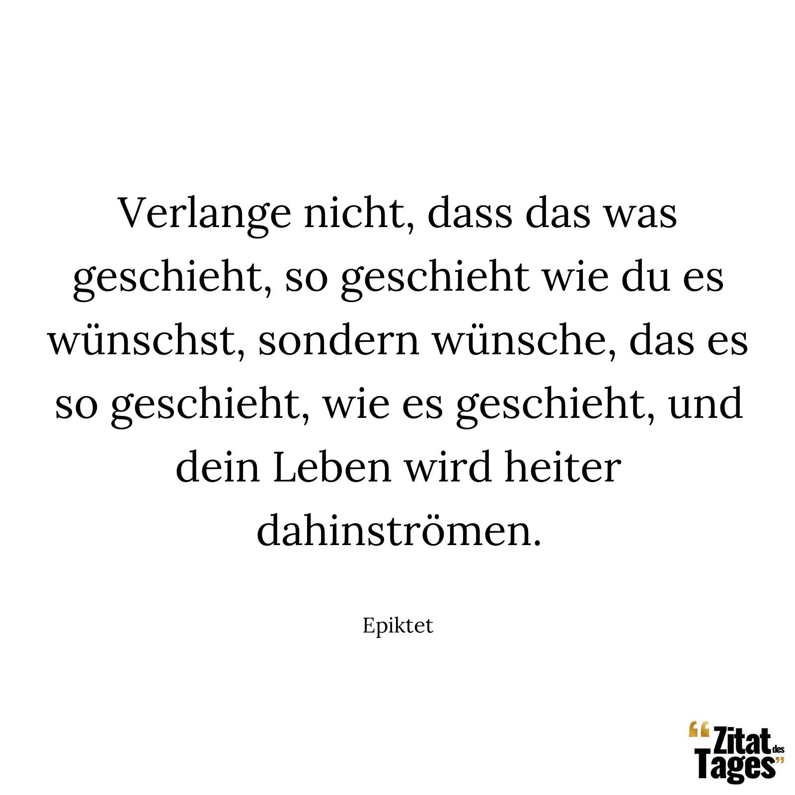 Verlange nicht, dass das was geschieht, so geschieht wie du es wünschst, sondern wünsche, das es so geschieht, wie es geschieht, und dein Leben wird heiter dahinströmen. - Epiktet