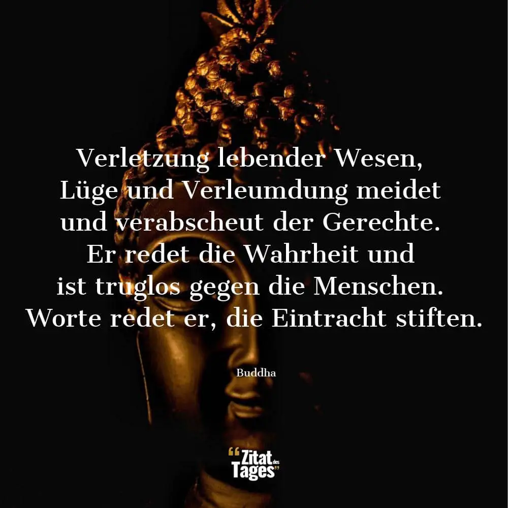 Verletzung lebender Wesen, Lüge und Verleumdung meidet und verabscheut der Gerechte. Er redet die Wahrheit und ist truglos gegen die Menschen. Worte redet er, die Eintracht stiften. - Buddha