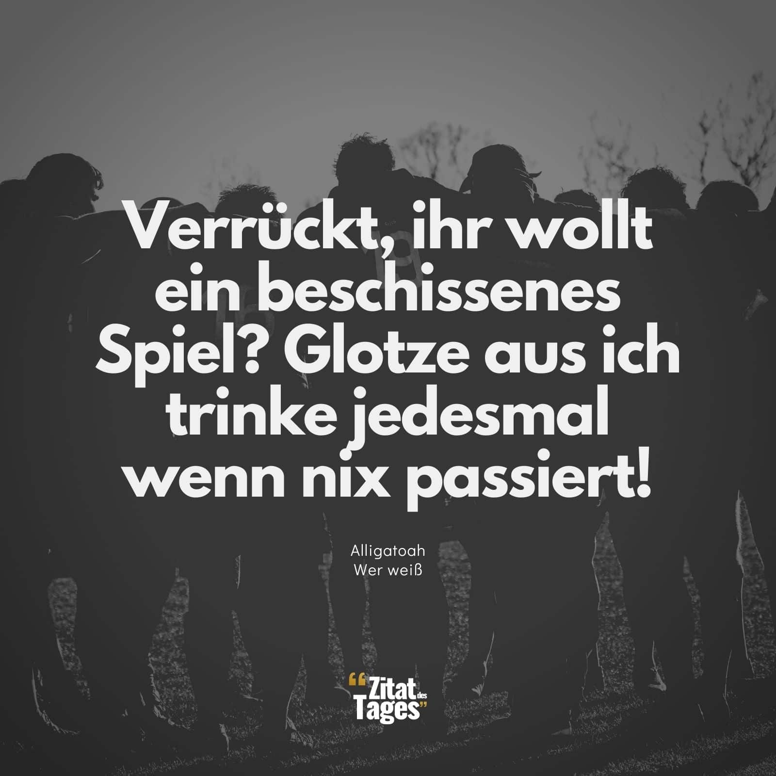 Verrückt, ihr wollt ein beschissenes Spiel? Glotze aus ich trinke jedesmal wenn nix passiert! - Alligatoah