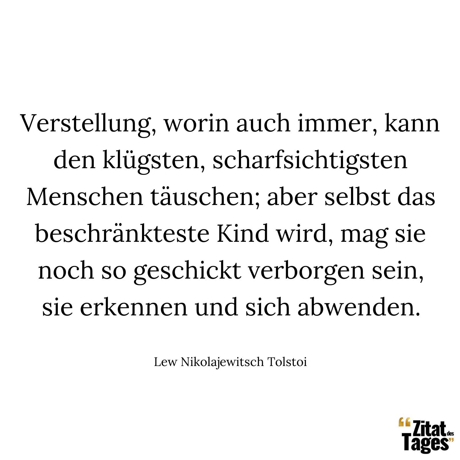 Verstellung, worin auch immer, kann den klügsten, scharfsichtigsten Menschen täuschen; aber selbst das beschränkteste Kind wird, mag sie noch so geschickt verborgen sein, sie erkennen und sich abwenden. - Lew Nikolajewitsch Tolstoi