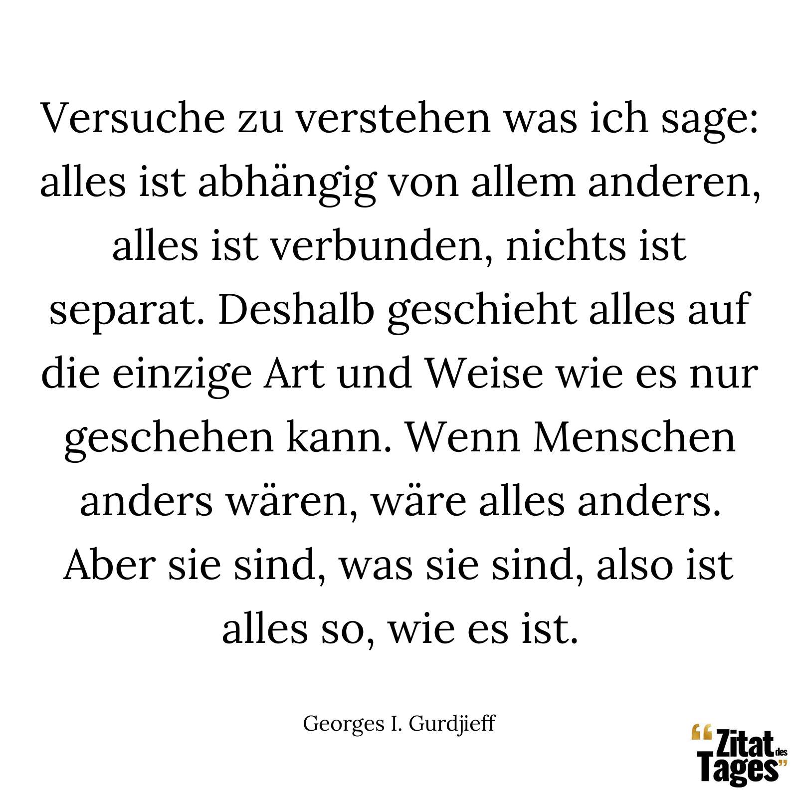 Versuche zu verstehen was ich sage: alles ist abhängig von allem anderen, alles ist verbunden, nichts ist separat. Deshalb geschieht alles auf die einzige Art und Weise wie es nur geschehen kann. Wenn Menschen anders wären, wäre alles anders. Aber sie sind, was sie sind, also ist alles so, wie es ist. - Georges I. Gurdjieff