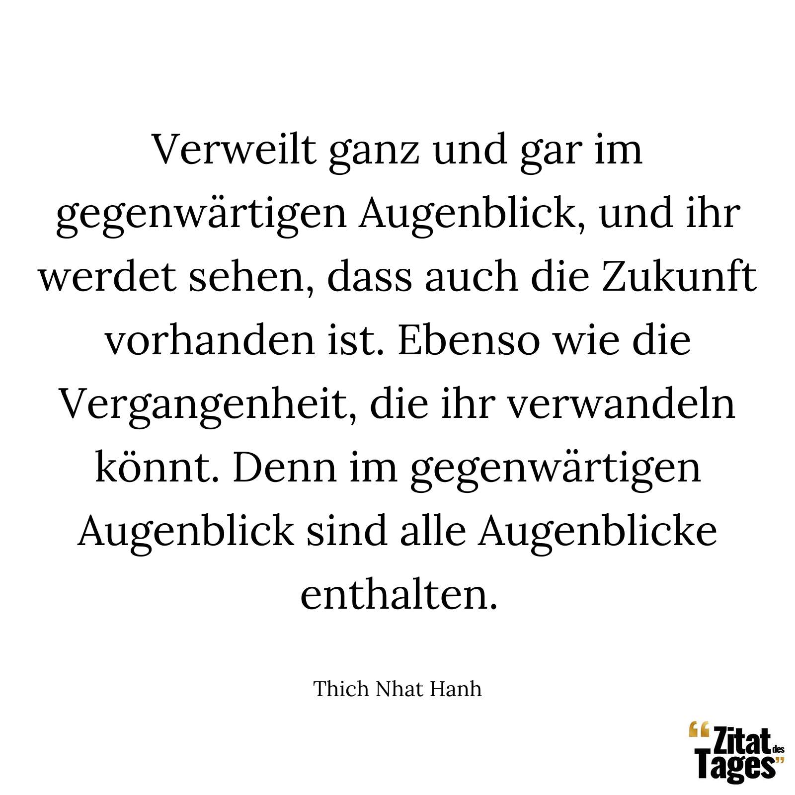 Verweilt ganz und gar im gegenwärtigen Augenblick, und ihr werdet sehen, dass auch die Zukunft vorhanden ist. Ebenso wie die Vergangenheit, die ihr verwandeln könnt. Denn im gegenwärtigen Augenblick sind alle Augenblicke enthalten. - Thich Nhat Hanh