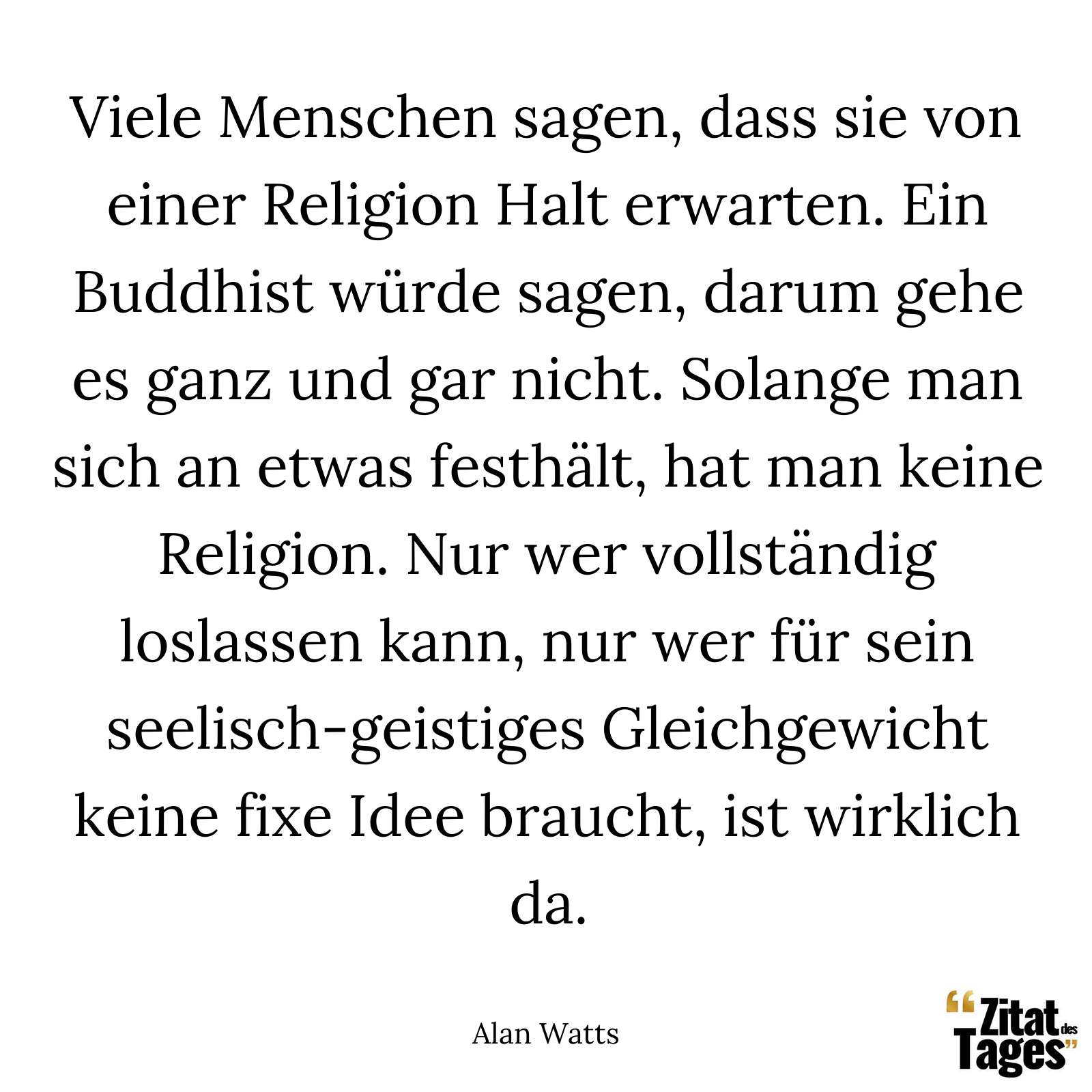 Viele Menschen sagen, dass sie von einer Religion Halt erwarten. Ein Buddhist würde sagen, darum gehe es ganz und gar nicht. Solange man sich an etwas festhält, hat man keine Religion. Nur wer vollständig loslassen kann, nur wer für sein seelisch-geistiges Gleichgewicht keine fixe Idee braucht, ist wirklich da. - Alan Watts