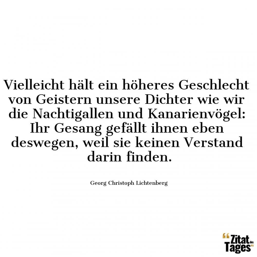 Vielleicht hält ein höheres Geschlecht von Geistern unsere Dichter wie wir die Nachtigallen und Kanarienvögel: Ihr Gesang gefällt ihnen eben deswegen, weil sie keinen Verstand darin finden. - Georg Christoph Lichtenberg