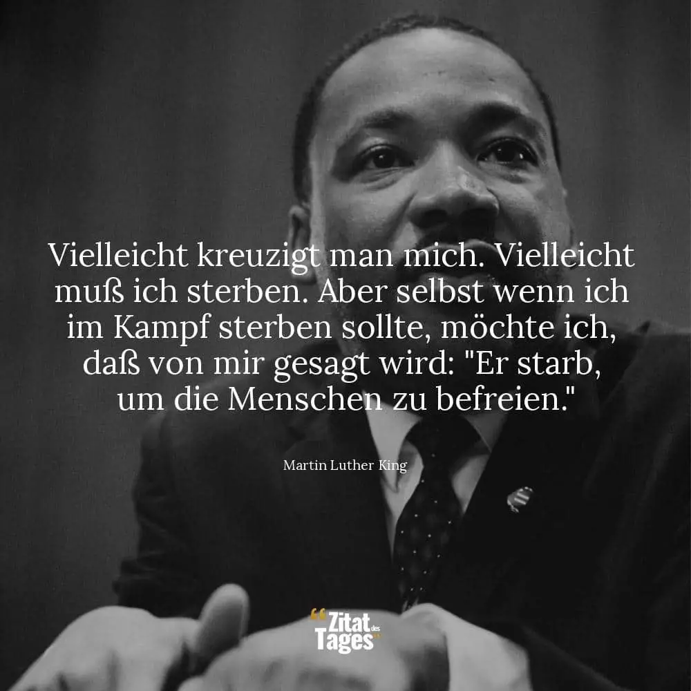 Vielleicht kreuzigt man mich. Vielleicht muß ich sterben. Aber selbst wenn ich im Kampf sterben sollte, möchte ich, daß von mir gesagt wird: Er starb, um die Menschen zu befreien. - Martin Luther King