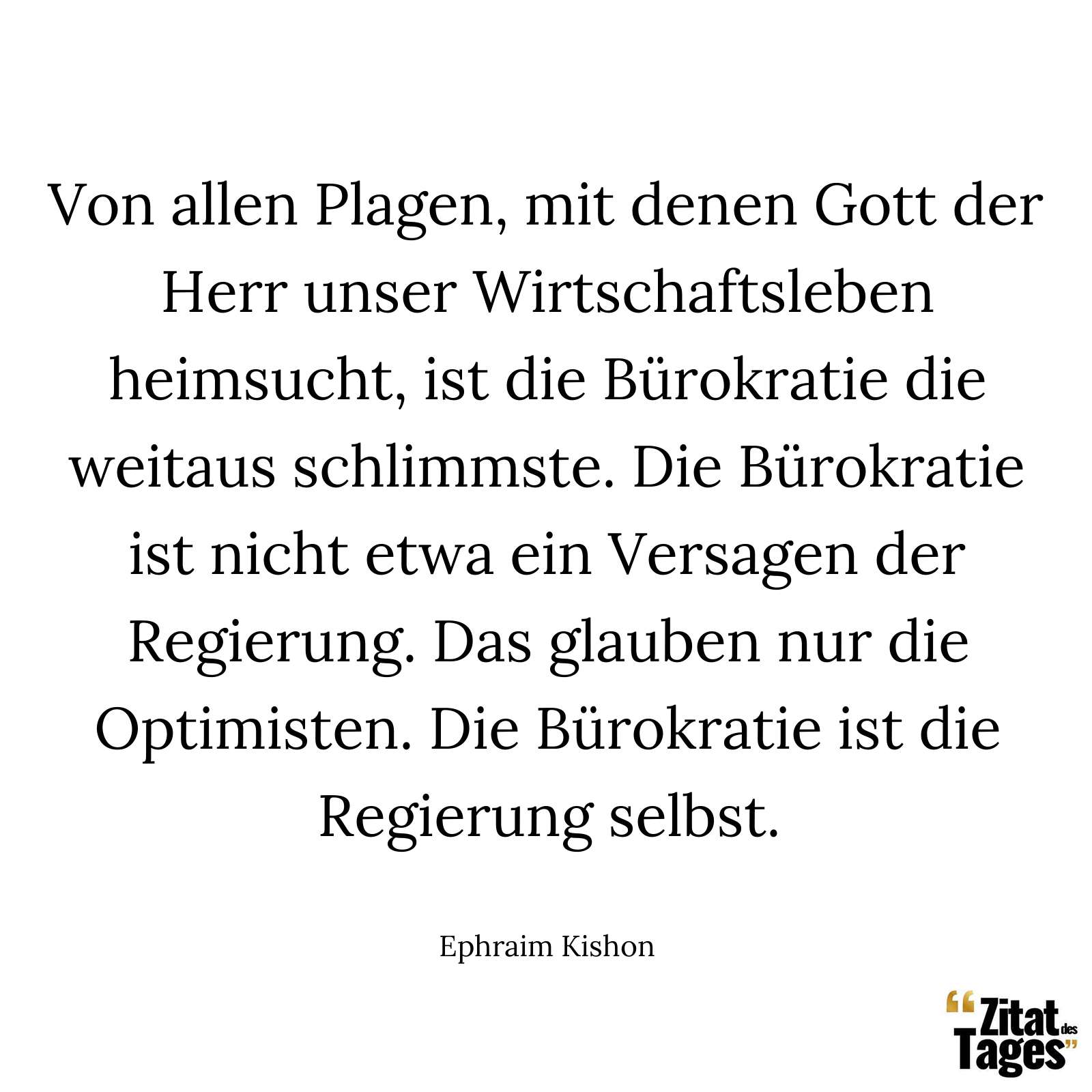 Von allen Plagen, mit denen Gott der Herr unser Wirtschaftsleben heimsucht, ist die Bürokratie die weitaus schlimmste. Die Bürokratie ist nicht etwa ein Versagen der Regierung. Das glauben nur die Optimisten. Die Bürokratie ist die Regierung selbst. - Ephraim Kishon