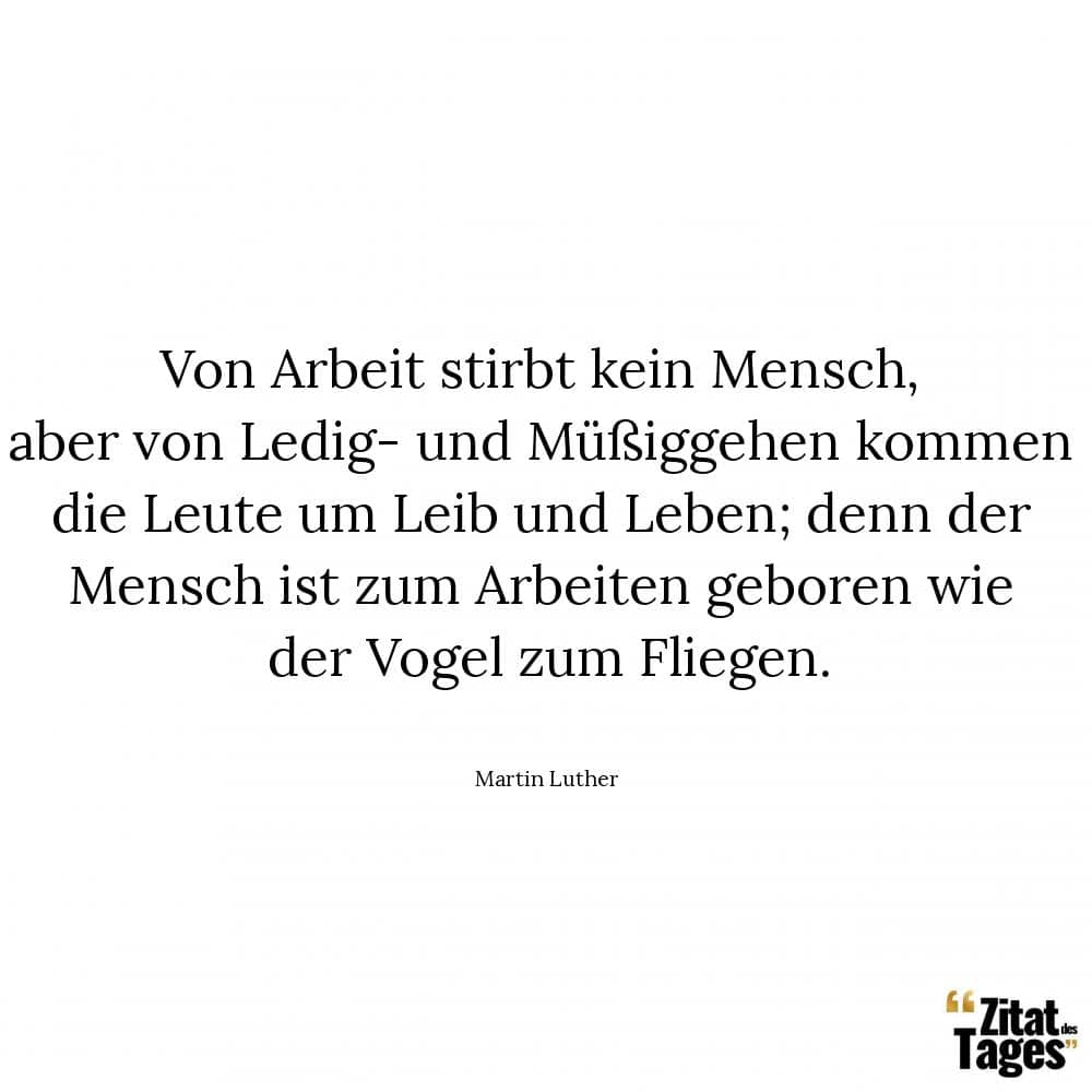 Von Arbeit stirbt kein Mensch, aber von Ledig- und Müßiggehen kommen die Leute um Leib und Leben; denn der Mensch ist zum Arbeiten geboren wie der Vogel zum Fliegen. - Martin Luther