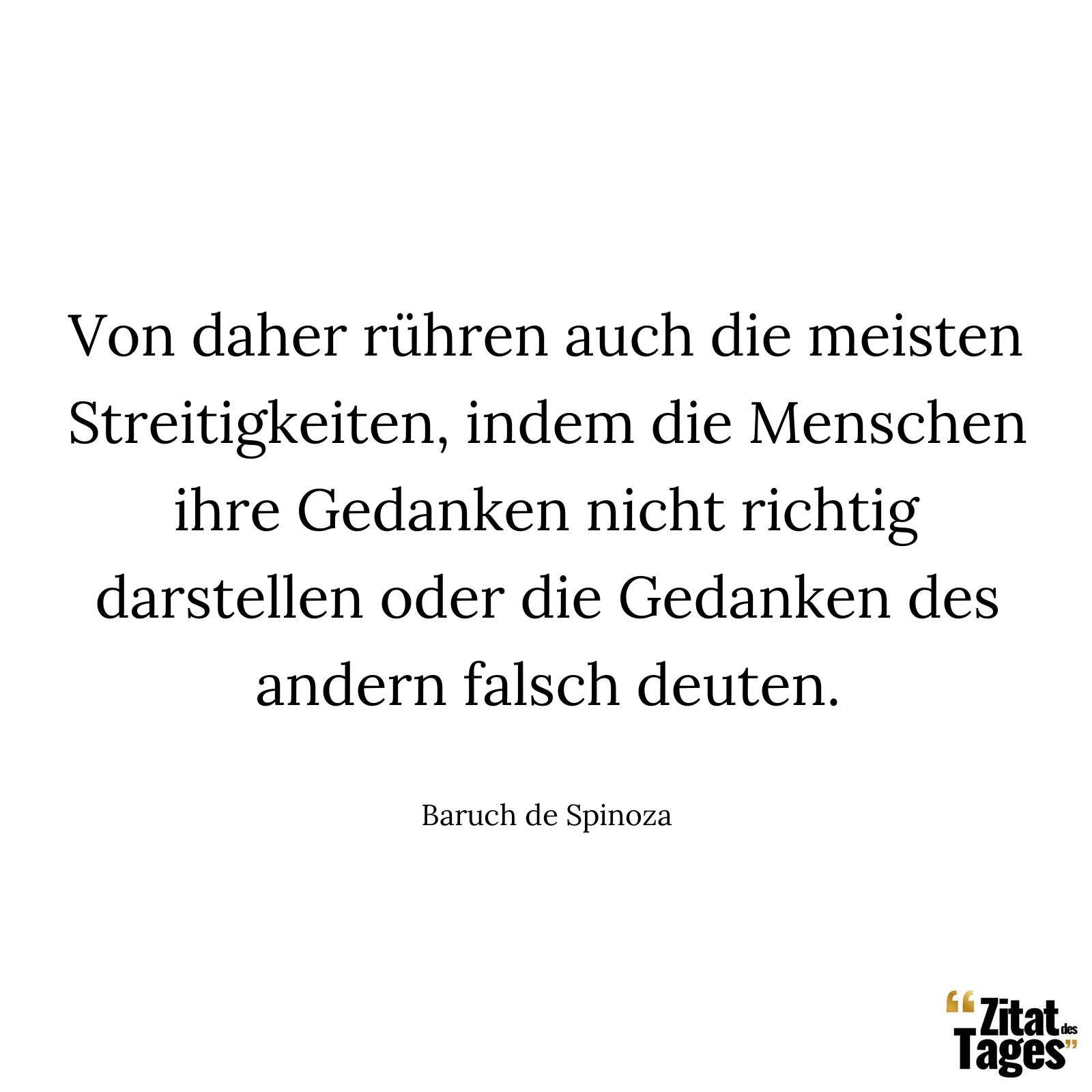 Von daher rühren auch die meisten Streitigkeiten, indem die Menschen ihre Gedanken nicht richtig darstellen oder die Gedanken des andern falsch deuten. - Baruch de Spinoza