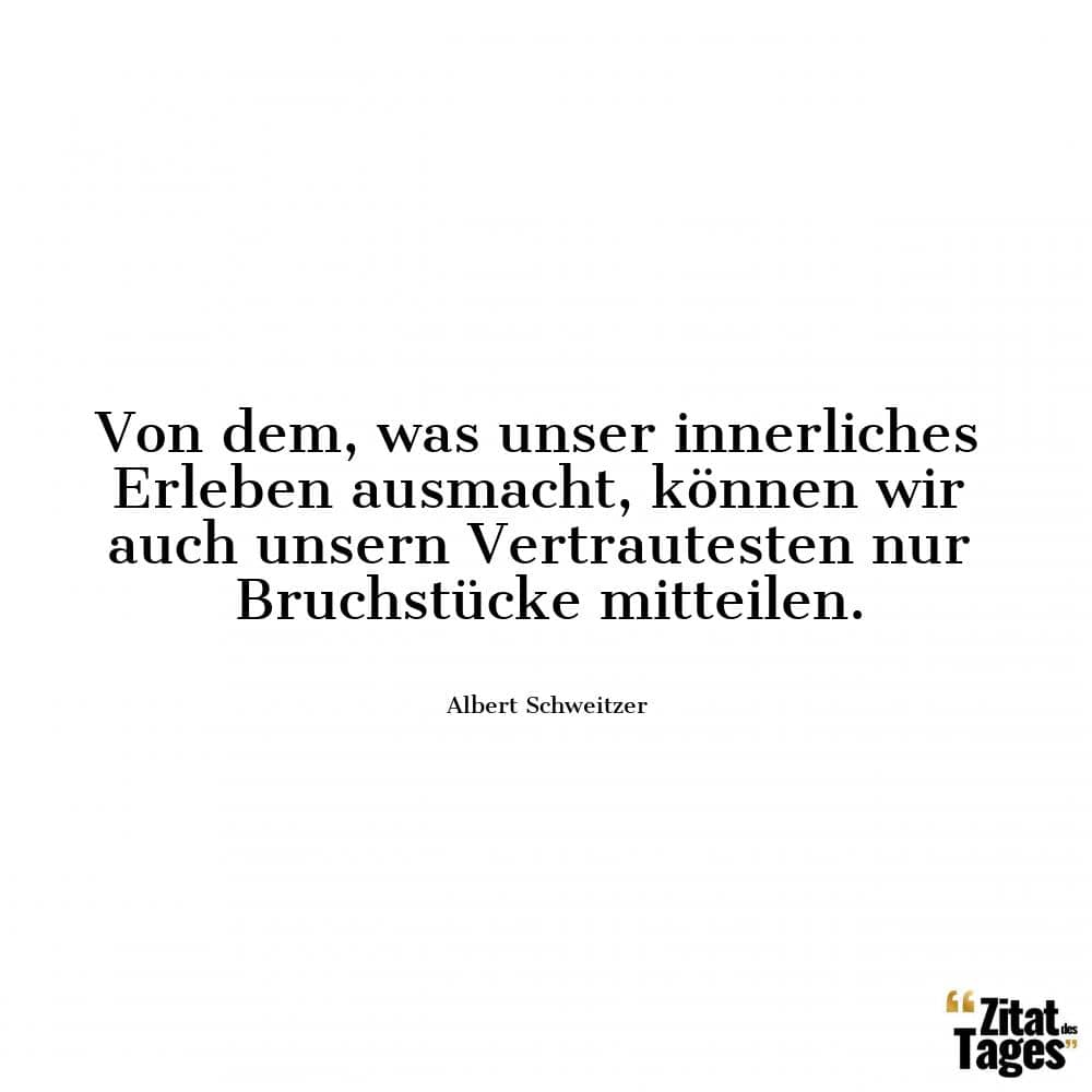 Von dem, was unser innerliches Erleben ausmacht, können wir auch unsern Vertrautesten nur Bruchstücke mitteilen. - Albert Schweitzer