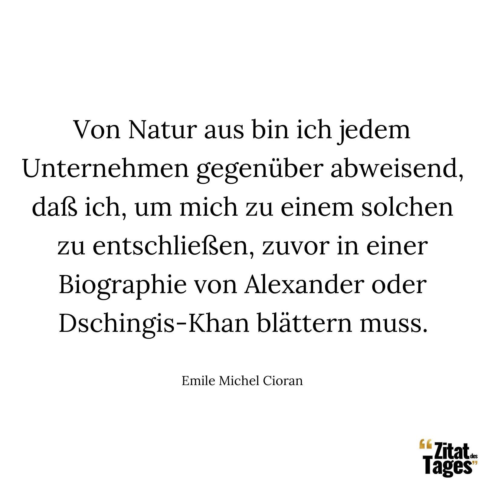 Von Natur aus bin ich jedem Unternehmen gegenüber abweisend, daß ich, um mich zu einem solchen zu entschließen, zuvor in einer Biographie von Alexander oder Dschingis-Khan blättern muss. - Emile Michel Cioran