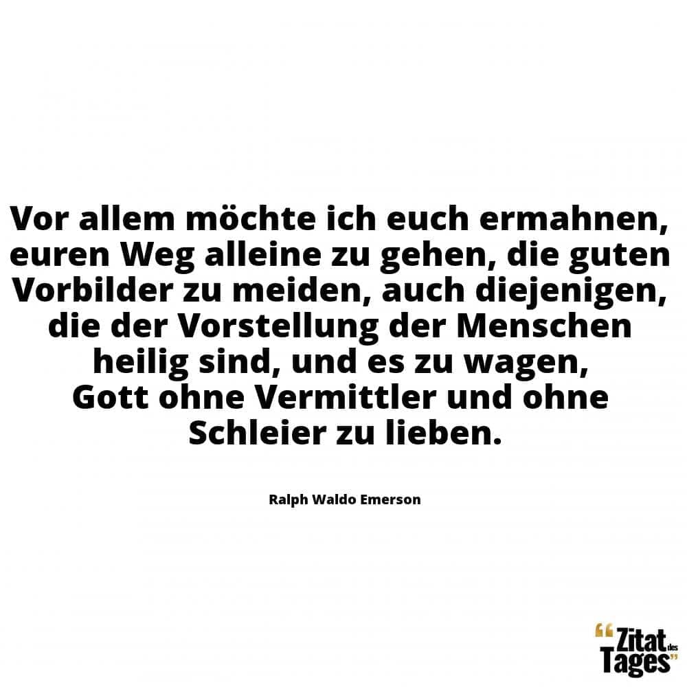 Vor allem möchte ich euch ermahnen, euren Weg alleine zu gehen, die guten Vorbilder zu meiden, auch diejenigen, die der Vorstellung der Menschen heilig sind, und es zu wagen, Gott ohne Vermittler und ohne Schleier zu lieben. - Ralph Waldo Emerson