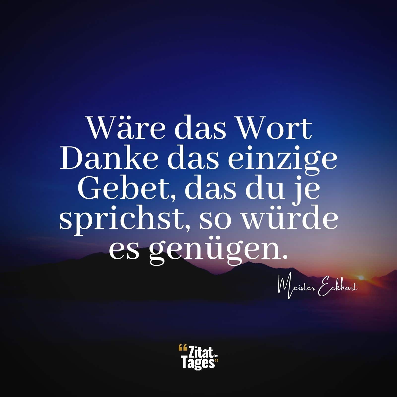 Wäre das Wort Danke das einzige Gebet, das du je sprichst, so würde es genügen. - Meister Eckhart